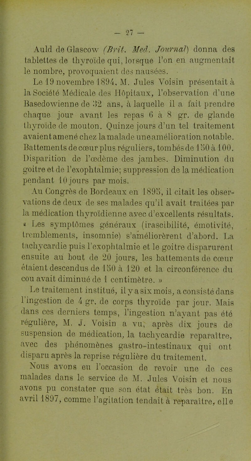 Auld de Glascow (Brit. Med. Journal) donna des tablettes de thyroïde qui, lorsque l’on en augmentait le nombre, provoquaient des nausées. Le 19 novembre 1894, M. Jules Voisin présentait à la Société Médicale des Hôpitaux, l’observation d’une Basedowienne de J2 ans, à laquelle il a fait prendre chaque jour avant les repas 6 à 8 gr. de glande thyroïde de mouton. Quinze jours d’un tel traitement avaientamené chez lamalade uneamélioralion notable. Battements de cœur plus réguliers, tombés de 1 MO à 100. Disparition de l’œdème des jambes. Diminution du goitre et de l’exophtalmie; suppression de la médication pendant 10 jours par mois. Au Congrès de Bordeaux en 1895, il citait les obser- vations de deux de ses malades qu’il avait traitées par la médication thyroïdienne avec d’excellents résultats. “ Les symptômes généraux (irascibilité, émotivité, tremblements, insomnie) s’améliorèrent d’abord. La tachycardie puis Lexophtalmie et le goitre disparurent ensuite au bout de 20 jours, les battements de cœur étaient descendus de lot) à 120 et la circonférence du cou avait diminué de 1 centimètre. » Le traitement institué, il y a six mois, a consisté dans 1 ingestion de 4 gr. de corps thyroïde par jour. Mais dans ces derniers temps, l’ingestion n’ayant pas été régulière, M. J. Voisin a vu; après dix jours de suspension de médication, la tachycardie reparaître, avec des phénomènes gastro-intestinaux qui ont disparu après la reprise régulière du traitement. Nous avons eu l’occasion de revoir une de ces malades dans le service de M. Jules Voisin et nous avons pu constater que son état était très bon. En avril 1807, comme l’agitation tendait à reparaître, elle