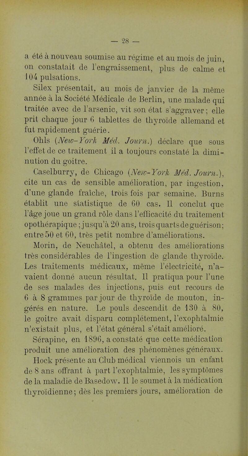 a été à nouveau soumise au régime et au mois de juin, on constatait de l’engraissement, plus de calme et 104 pulsations. Silex présentait, au mois de janvier de la même année à la Société Médicale de Berlin, une malade qui traitée avec de 1 arsenic, vit son état s’aggraver; elle prit chaque jour 6 tablettes de thyroïde allemand et fut rapidement guérie. Ohls (New-York Mécl. Journ.) déclare que sous l’effet de ce traitement il a toujours constaté la dimi- nution du goitre. Caselburry, de Chicago (New-York Méd. Journ.), cite un cas de sensible amélioration, par ingestion, d’une glande fraîche, trois fois par semaine. Burns établit une statistique de GO cas. Il conclut que l'âge joue un grand rôle dans l’efficacité du traitement opothérapique; jusqu’à 20 ans, trois quarts de guérison; entre 50 et GO, très petit nombre d’améliorations. Morin, de Neuchâtel, a obtenu des améliorations très considérables de l’ingestion dé glande thyroïde. Les traitements médicaux, même l’électricité, n’a- vaient donné aucun résultat. 11 pratiqua pour l’une de ses malades des injections, puis eut recours de 6 à 8 grammes par jour de thyroïde de mouton, in- gérés en nature. Le pouls descendit de 130 à 80, le goitre avait disparu complètement, l’exophtalmie n’existait plus, et l’état général s’était amélioré. Sérapine, en 189G, a constaté que cette médication produit une amélioration des phénomènes généraux. Iiock présente au Club médical viennois un enfant de 8 ans offrant à part l’exoplitalmie, les symptômes de la maladie de Basedow. Il le soumet à la médication thyroïdienne; dès les premiers jours, amélioration de
