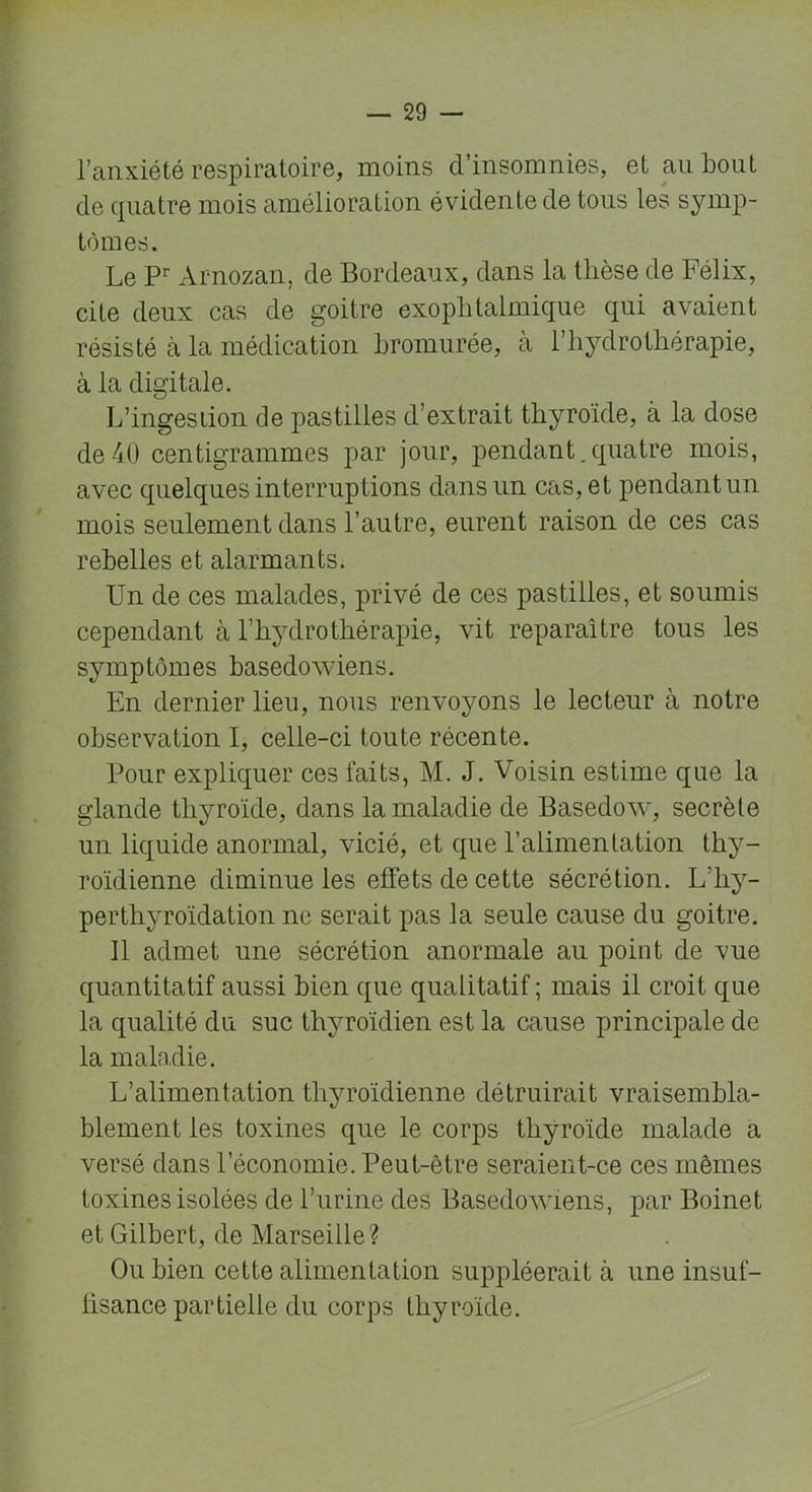 l’anxiété respiratoire, moins cl’insomnies, et an bout de quatre mois amélioration évidente de tous les symp- tômes. Le Pr Arnozan, de Bordeaux, dans la thèse de Félix, cite deux cas de goitre exophtalmique qui avaient résisté à la médication hromurée, à h hydrothérapie, à la digitale. L’ingestion de pastilles d’extrait thyroïde, à la dose de40 centigrammes par jour, pendant.quatre mois, avec quelques interruptions dans un cas, et pendant un mois seulement dans l’autre, eurent raison de ces cas rebelles et alarmants. Un de ces malades, privé de ces pastilles, et soumis cependant à l’hydrothérapie, vit reparaître tous les symptômes basedowiens. En dernier lieu, nous renvoyons le lecteur à notre observation I, celle-ci toute récente. Pour expliquer ces faits, M. J. Voisin estime que la glande thyroïde, dans la maladie de Basedow, secrète un liquide anormal, vicié, et que l’alimentation thy- roïdienne diminue les effets de cette sécrétion. L’hy- perthyroïdation ne serait pas la seule cause du goitre. Il admet une sécrétion anormale au point de vue quantitatif aussi bien que qualitatif ; mais il croit que la qualité du suc thyroïdien est la cause principale de la maladie. L’alimentation thyroïdienne détruirait vraisembla- blement les toxines que le corps thyroïde malade a versé dans l’économie. Peut-être seraient-ce ces mêmes toxines isolées de burine des Basedowiens, par Boinet et Gilbert, de Marseille? Ou bien cette alimentation suppléerait à une insuf- lisance partielle du corps thyroïde.