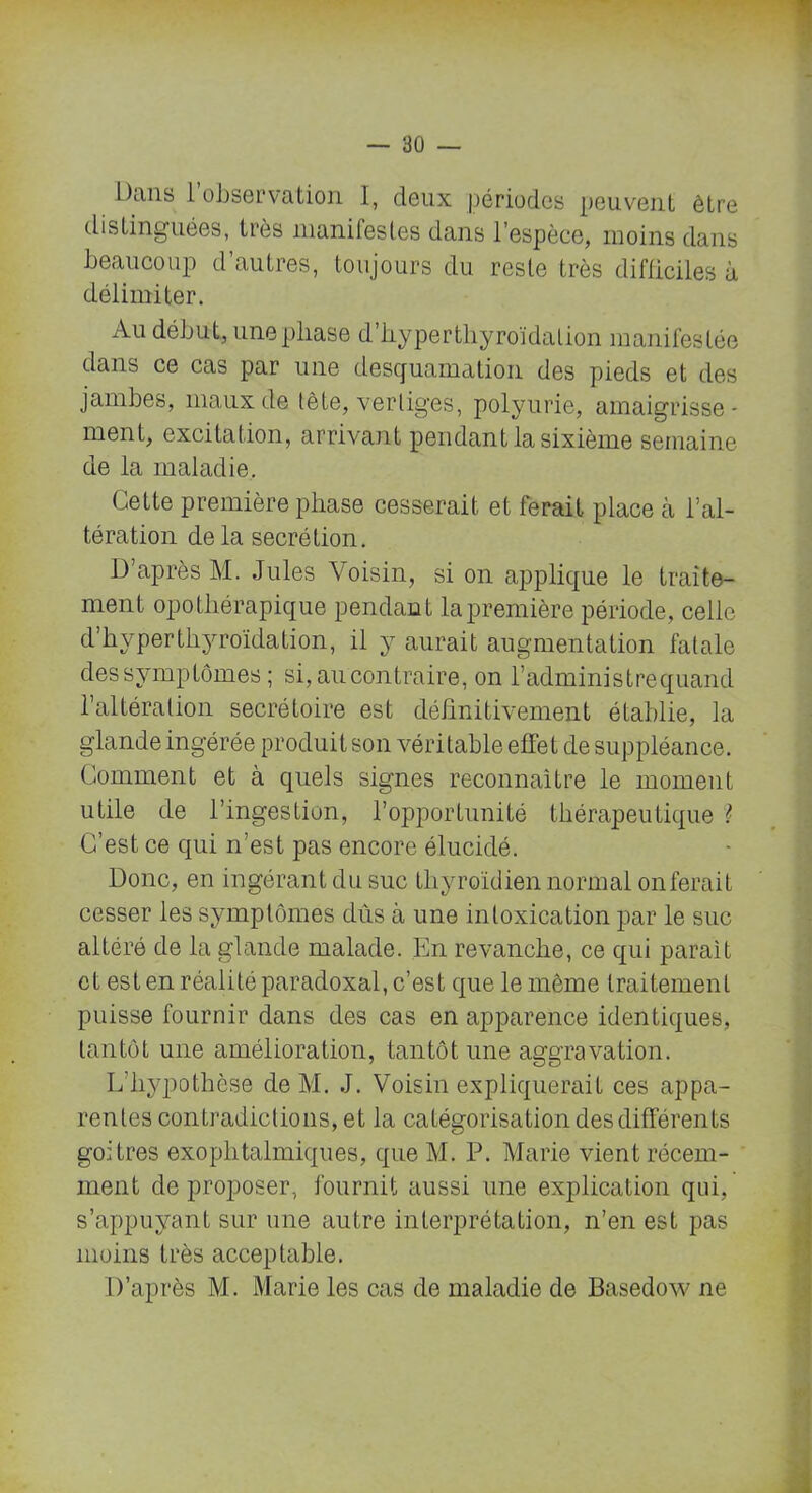 Dans l’observation I, deux périodes peuvent être distinguées, très manifestes dans l’espèce, moins dans beaucoup d’autres, toujours du reste très difficiles à délimiter. Au début, une phase d’hyperthyroïdation manifestée dans ce cas par une desquamation des pieds et des jambes, maux de tète, vertiges, polyurie, amaigrisse- ment, excitation, arrivant pendant la sixième semaine de la maladie. Cette première phase cesserait et ferait place à l’al- tération delà secrétion. D’après M. Jules Voisin, si on applique le traite- ment opothérapique pendant la première période, celle d’hyperthyroïdation, il y aurait augmentation fatale dessymptômes ; si, au contraire, on l’administrequand l’altération secrétoire est définitivement établie, la glande ingérée produit son véritable effet de suppléance. Comment et à quels signes reconnaître le moment utile de l’ingestion, l’opportunité thérapeutique ? C’est ce qui n’est pas encore élucidé. Donc, en ingérant du suc thyroïdien normal on ferait cesser les symptômes dûs à une intoxication par le suc altéré de la glande malade. En revanche, ce qui paraît et est en réalité paradoxal, c’est que le même traitement puisse fournir dans des cas en apparence identiques, tantôt une amélioration, tantôt une aggravation. L'hypothèse de M. J. Voisin expliquerait ces appa- rentes contradictions, et la catégorisation des différents goitres exophtalmiques, que M. P. Marie vient récem- ment de proposer, fournit aussi une explication qui, s’appuyant sur une autre interprétation, n’en est pas moins très acceptable. D’après M. Marie les cas de maladie de Basedow ne