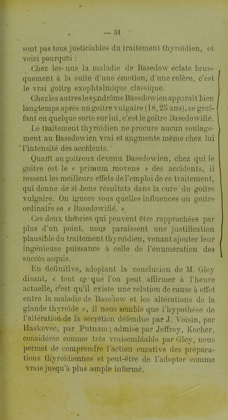 sont pas tous justiciables du traitement thyroïdien, et voici pourquoi : Chez les uns la maladie de Basedow éclate brus- quement à la suite d’une émotion, d’une colère, c’est [ le vrai goitre exophtalmique classique. Chez les autreslesyndrômeBasedowien apparaît bien longtemps après un goitre vulgaire ( 18,25 ans), se gref- fant en quelque sorte sur lui, c’est le goitre Basedowiüé. Le traitement thyroïdien ne procure aucun soulage- \ ment au Basedowien vrai et augmente même chez lui l’intensité des accidents.' Quant au goitreux devenu Basedowien, chez qui le goitre est le « primurn moyens » des accidents, il ressent les meilleurs effets debemploi de ce traitement, qui donne de si .bons résultats dans la cure du goitre vulgaire. On ignore sous quelles influences un goitre ordinaire se « Basedowifië. » Ces deux théories qui peuvent être rapprochées par plus d’un point, nous paraissent une justification plausibledu traitement thyroïdien, venantajouter leur j ingénieuse puissance à celle de l’énumération des succès acquis. En définitive, adoptant la conclusion de M. Gley disant, « tout c£ que l’on peut affirmer à l’heure actuelle, c?est qu’il existe une relation de cause à effet entre la maladie de Baseriow et les altérations de la glande thyroïde », il nous semble que l’hypothèse de l’altération de la sécrétion défendue par J. Voisin, par Haskovec, par Putnani ; admise par Joffroy, Kocher, considérée comme très vraisemblable par Gley, nous permet de comprendre l’action curative des prépara- tions thyroïdiennes et peut-être de l’adopter comme vraie jusqu’à plus ample informé.