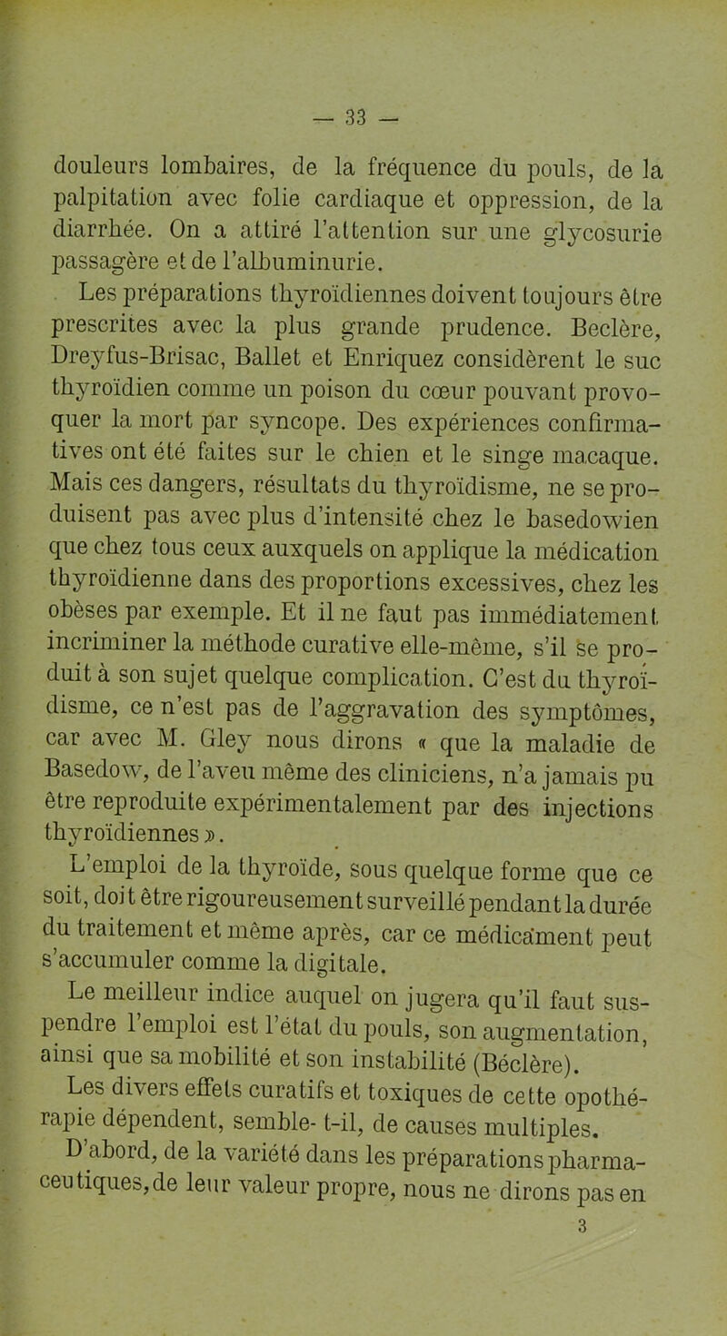 douleurs lombaires, de la fréquence du pouls, de la palpitation avec folie cardiaque et oppression, de la diarrhée. On a attiré l’attention sur une glycosurie passagère et de l'albuminurie. Les préparations thyroïdiennes doivent toujours être prescrites avec la plus grande prudence. Beclère, Dreyfus-Brisac, Ballet et Enriquez considèrent le suc thyroïdien comme un poison du cœur pouvant provo- quer la mort par syncope. Des expériences confirma- tives ont été faites sur le chien et le singe macaque. Mais ces dangers, résultats du thyroïdisme, ne se pro- duisent pas avec plus d’intensité chez le hasedowien que chez tous ceux auxquels on applique la médication thyroïdienne dans des proportions excessives, chez les obèses par exemple. Et il ne faut pas immédiatement incriminer la méthode curative elle-même, s’il se pro- duit à son sujet quelque complication. C’est du thyroï- disme, ce n est pas de l’aggravation des symptômes, car avec M. Gley nous dirons « que la maladie de Basedow, de l’aveu même des cliniciens, n’a jamais pu être reproduite expérimentalement par des injections thyroïdiennes ». u emploi de la thyroïde, sous quelque forme que ce soit, doi t être rigoureusement surveillé pendant la durée du traitement et même après, car ce médicament peut s’accumuler comme la digitale. Le meilleur indice auquel on jugera qu’il faut sus- pendre l’emploi est l’état du pouls, son augmentation, ainsi que sa mobilité et son instabilité (Béclère). Les divers effets curatifs et toxiques de cette opothé- rapie dépendent, semble- t-il, de causes multiples. D’abord, de la variété dans les préparations pharma- ceutiques,de leur valeur propre, nous ne dirons pas en 3
