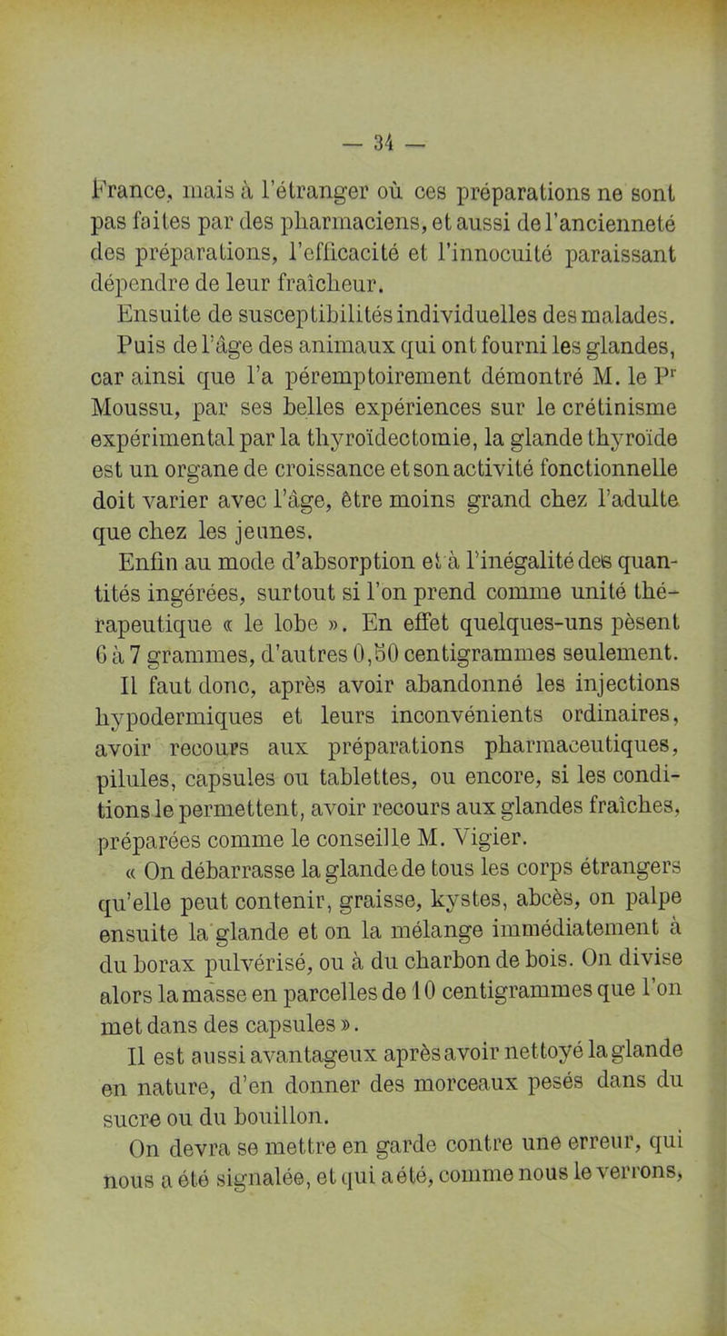 France., mais à l’étranger où ces préparations ne sont pas faites par des pharmaciens, et aussi de l’ancienneté des préparations, l’efficacité et l’innocuité paraissant dépendre de leur fraîcheur. Ensuite de susceptibilités individuelles des malades. Puis de l'âge des animaux qui ont fourni les glandes, car ainsi que l’a péremptoirement démontré M. le Pr Moussu, par ses belles expériences sur le crétinisme expérimental par la thyroïdectomie, la glande thyroïde est un organe de croissance et son activité fonctionnelle doit varier avec l’âge, être moins grand chez l’adulte que chez les jeunes. Enfin au mode d’absorption et'à l’inégalité des quan- tités ingérées, surtout si l’on prend comme unité thé- rapeutique « le lobe ». En effet quelques-uns pèsent 6 à 7 grammes, d’autres 0,80 centigrammes seulement. Il faut donc, après avoir abandonné les injections hypodermiques et leurs inconvénients ordinaires, avoir recours aux préparations pharmaceutiques, pilules, capsules ou tablettes, ou encore, si les condi- tions le permettent, avoir recours aux glandes fraîches, préparées comme le conseille M. Vigier. « On débarrasse la glande de tous les corps étrangers qu’elle peut contenir, graisse, kystes, abcès, on palpe ensuite la glande et on la mélange immédiatement à du borax pulvérisé, ou à du charbon de bois. On divise alors la masse en parcelles de 10 centigrammes que 1 on met dans des capsules ». Il est aussi avantageux après avoir nettoyé la glande en nature, d’en donner des morceaux pesés dans du sucre ou du bouillon. On devra se mettre en garde contre une erreur, qui nous a été signalée, et qui a été, comme nous le\ ei ions,
