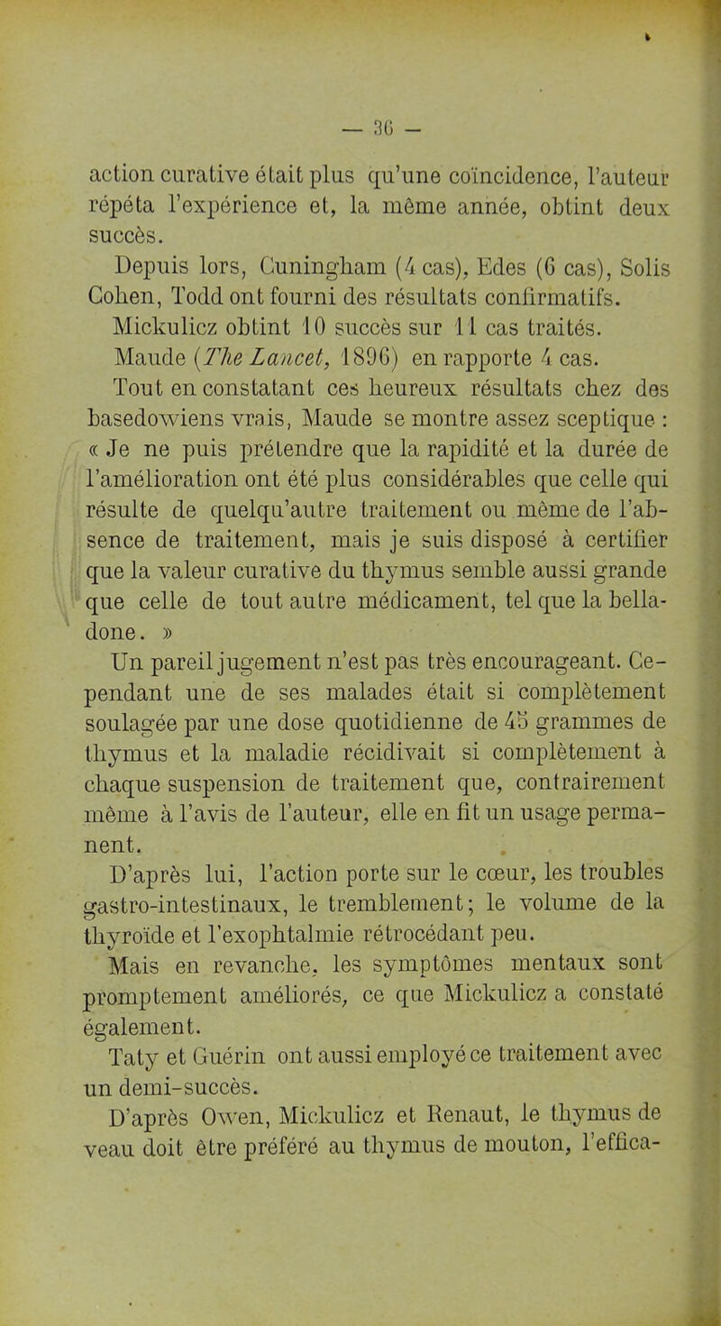 action curative était plus qu’une coïncidence, l’auteur répéta l’expérience et, la même année, obtint deux succès. Depuis lors, Cuningham (4 cas), Edes (6 cas), Solis Cohen, Todd ont fourni des résultats confirmatifs. Mickulicz obtint 10 succès sur 11 cas traités. Mande [The Lancet, 1896) en rapporte 4 cas. Tout en constatant ces heureux résultats chez des basedowiens vrais, Maude se montre assez sceptique : «Je ne puis prétendre que la rapidité et la durée de l’amélioration ont été plus considérables que celle qui résulte de quelqu’autre traitement ou môme de l’ab- sence de traitement, mais je suis disposé à certifier que la valeur curative du thymus semble aussi grande que celle de tout autre médicament, tel que la bella- done . » Un pareil jugement n’est pas très encourageant. Ce- pendant une de ses malades était si complètement soulagée par une dose quotidienne de 45 grammes de thymus et la maladie récidivait si complètement à chaque suspension de traitement que, contrairement même à l’avis de l’auteur, elle en fit un usage perma- nent. D’après lui, l’action porte sur le cœur, les troubles gastro-intestinaux, le tremblement; le volume de la thyroïde et l’exophtalmie rétrocédant peu. Mais en revanche, les symptômes mentaux sont promptement améliorés, ce que Mickulicz a constaté également. Taty et Guérin ont aussi employé ce traitement avec un demi-succès. D’après Owen, Mickulicz et Renaut, le thymus de veau doit être préféré au thymus de mouton, l’effica-