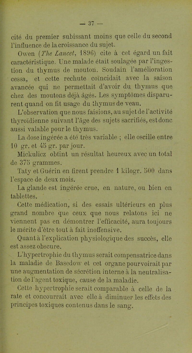 cité du premier subissant moins que celle du second l’influence de la croissance du sujet. Owen (The Lancet, 1896) cite à cet égard un fait caractéristique. Une malade était soulagée par l’inges- tion du thymus de mouton. Soudain l’amélioration cessa, et cette rechute coïncidait avec la saison avancée qui ne permettait d’avoir du thymus que chez des moutons déjà âgés. Les symptômes disparu- rent quand on fit usage du thymus de veau. L’observation que nous faisions, au sujet de l’activité thyroïdienne suivant l’âge des sujets sacrifiés, est donc aussi valable pour le thymus. La dose ingérée a été très variable ; elle oscille entre 10 gr. et 4b gr. par jour. Mickulicz obtint un résultat heureux avec un total de 375 grammes. Taty et Guérin en firent prendre 1 kilogr. 500 dans l’espace de deux mois. La glande est ingérée crue, en nature, ou bien en tablettes. Cette médication, si des essais ultérieurs en plus grand nombre que ceux que nous relatons ici ne viennent pas en démontrer l’efficacité, aura toujours le mérite d’être tout à fait inoffensive. Quanta l’explication physiologique des succès, elle est assez obscure. L’hypertrophie du thymus serait compensatrice dans la maladie de Basedow et cet organe pourvoirait par une augmentation de sécrétion interne à la neutralisa- tion de l’agent toxique, cause de la maladie. Cette hypertrophie serait comparable à celle de la rate et concourrait avec elle à diminuer les effets des principes toxiques contenus dans le sang.