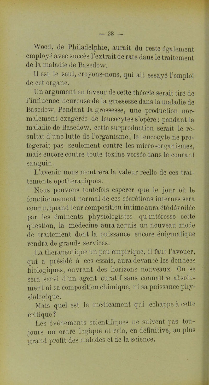Wood, cle Philadelphie, aurait du reste également employé avec succès l’extrait de rate dans le traitement de la maladie de Basedow. Il est le seul, croyons-nous, qui ait essayé l’emploi de cet organe. Un argument en faveur de cette théorie serait tiré de l’influence heureuse de la grossesse dans la maladie de Basedow. Pendant la grossesse, une production nor- malement exagérée de leucocytes s’opère ; pendant la maladie de Basedow, cette surproduction serait le ré- sultat d’une lutte de l’organisme; le leucocyte ne pro- tégerait pas seulement contre les micro-organismes, mais encore contre toute toxine versée dans le courant sanguin. L’avenir nous montrera la valeur réelle de ces trai- tements opothérapiques. Nous pouvons toutefois espérer que le jour où le fonctionnement normal de ces sécrétions internes sera connu, quand leur composition intime aura été dévoilée par les éminents physiologistes qu’intéresse cette question, la médecine aura acquis un nouveau mode de traitement dont la puissance encore énigmatique rendra de grands services. La thérapeutique un peu empirique, il faut l’avouer, qui a présidé à ces essais, aura devancé les données biologiques, ouvrant des horizons nouveaux. On se sera servi d’un agent curatif sans connaître absolu- ment ni sa composition chimique, ni sa puissance phy- siologique. Mais quel est le médicament qui échappe à celte critique? Les événements scientifiques ne suivent pas tou- jours un ordre logique et cela, en définitive, au plus grand profit des malades et de la science.
