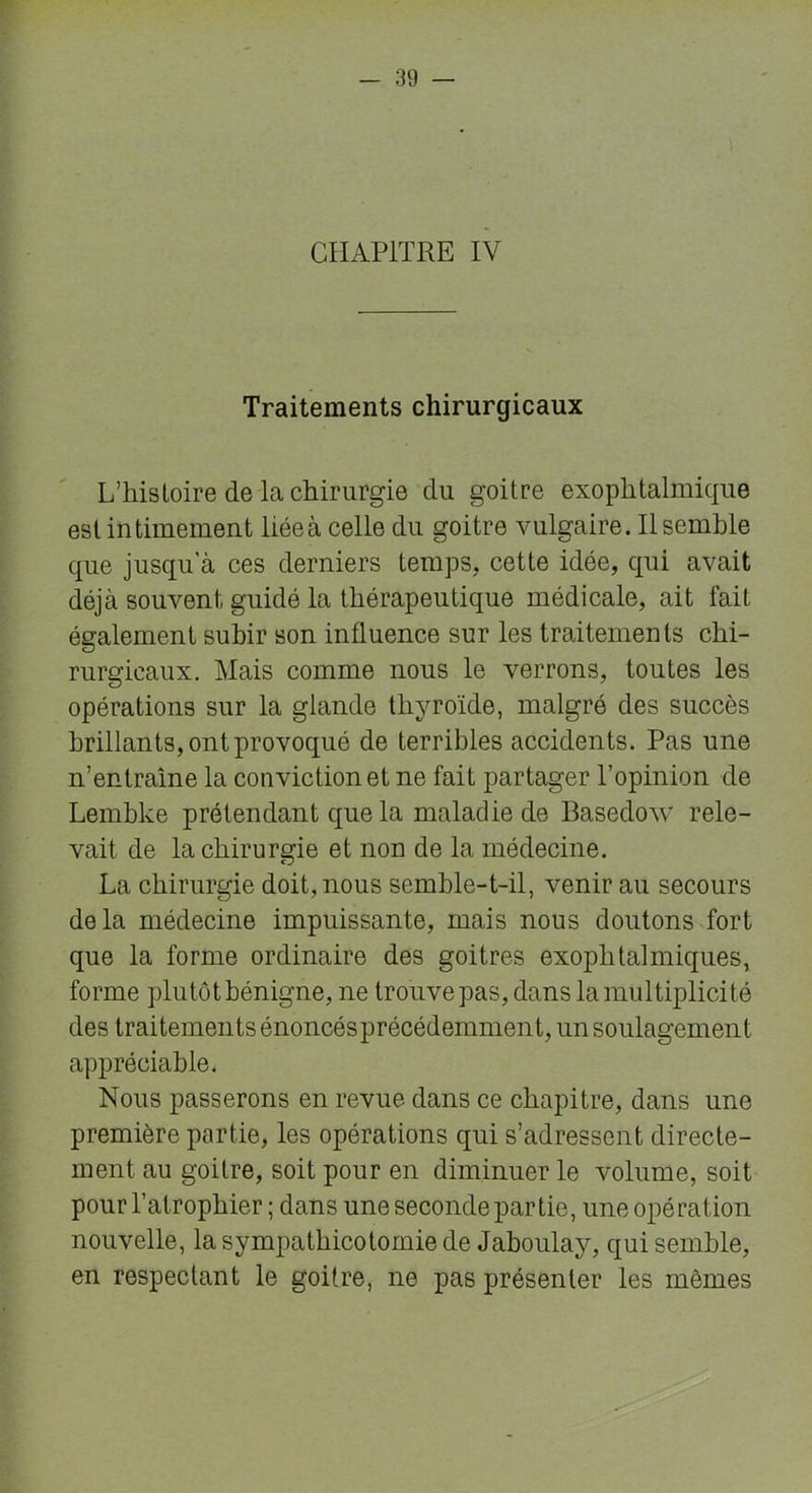 CHAPITRE IV Traitements chirurgicaux L’histoire de la chirurgie du goitre exophtalmique est intimement liée à celle du goitre vulgaire. Il semble que jusqu'à ces derniers temps, cette idée, qui avait déjà souvent guidé la thérapeutique médicale, ait fait également subir son influence sur les traitements chi- rurgicaux. Mais comme nous le verrons, toutes les opérations sur la glande thyroïde, malgré des succès brillants, ont provoqué de terribles accidents. Pas une n’entraîne la conviction et ne fait partager l’opinion de Lembke prétendant que la maladie de Basedow rele- vait de la chirurgie et non de la médecine. La chirurgie doit, nous semble-t-il, venir au secours delà médecine impuissante, mais nous doutons fort que la forme ordinaire des goitres exophtalmiques, forme plutôt bénigne, ne trouve pas, dans la multiplicité des traitements énoncésprécédemment, un soulagement appréciable. Nous passerons en revue dans ce chapitre, dans une première partie, les opérations qui s’adressent directe- ment au goitre, soit pour en diminuer le volume, soit pour l’atrophier ; dans une seconde partie, une opération nouvelle, la sympathicotomie de Jaboulay, qui semble, en respectant le goitre, ne pas présenter les mêmes