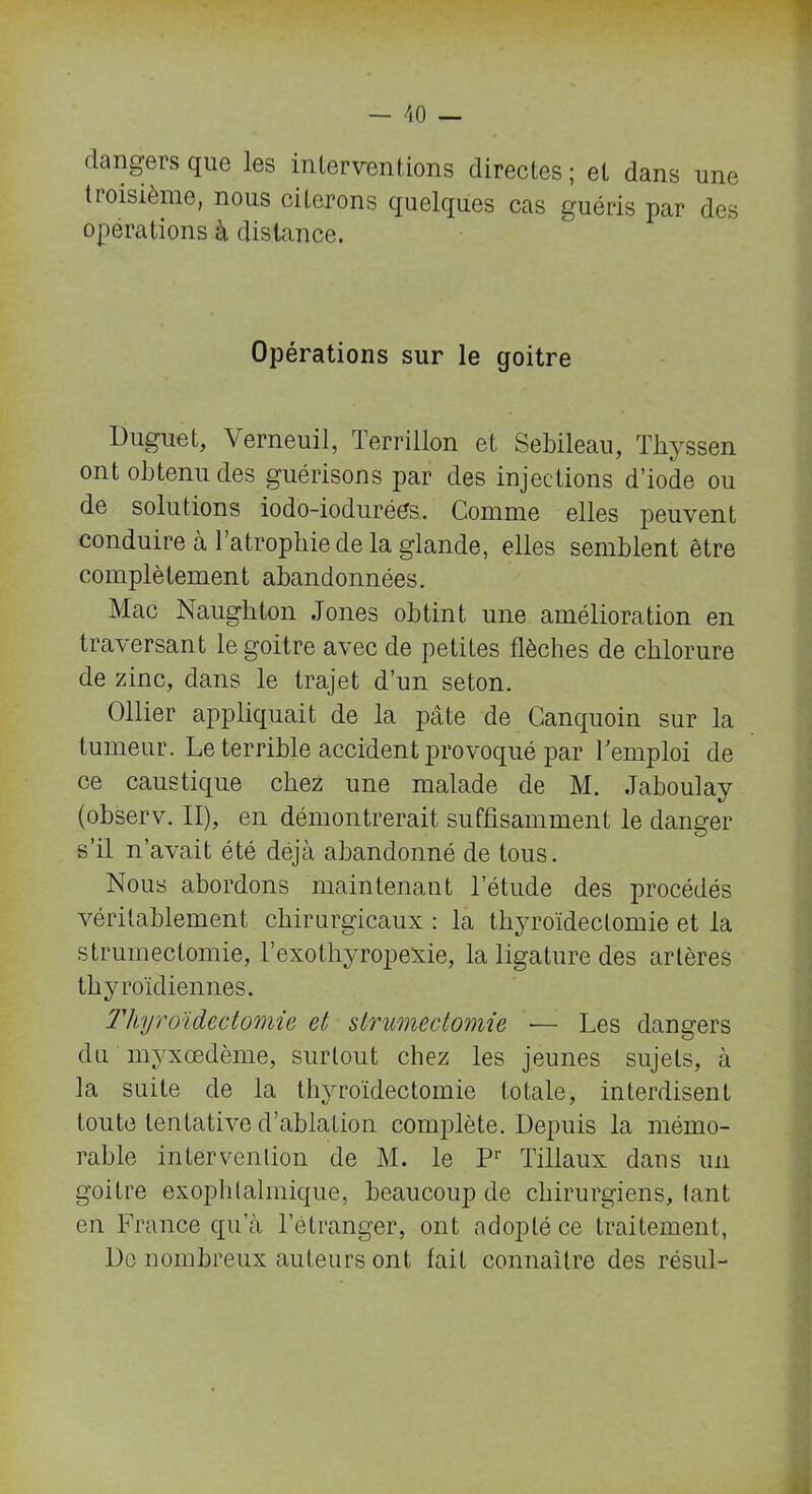 dangers que les interventions directes; et dans une tioisième, nous citerons quelques cas guéris par des operations à distance. Opérations sur le goitre Duguet, Verneuil, Terrillon et Sebileau, Thyssen ont obtenu des guérisons par des injections d’iode ou de solutions iodo-ioduréés. Comme elles peuvent conduire à 1 atrophie de la glande, elles semblent être complètement abandonnées. Mac Naughton Jones obtint une amélioration en traversant le goitre avec de petites flèches de chlorure de zinc, dans le trajet d’un seton. Ollier appliquait de la pcâte de Canquoin sur la tumeur. Le terrible accident provoqué par l'emploi de ce caustique chez une malade de M. Jaboulay (observ. II), en démontrerait suffisamment le danger s’il n’avait été déjà abandonné de tous. Nous abordons maintenant l’étude des procédés véritablement chirurgicaux : la thyroïdectomie et la strumectomie, l’exotliyropexie, la ligature des artères thyroïdiennes. Thyroïdectomie et strumectomie — Les dangers du myxœdème, surtout chez les jeunes sujets, à la suite de la thyroïdectomie totale, interdisent toute tentative d’ablation complète. Depuis la mémo- rable intervention de M. le Pr Tillaux dans un goitre exophtalmique, beaucoup de chirurgiens, tant en France qu’à l’étranger, ont adopté ce traitement, De nombreux auteurs ont lait connaître des résul-