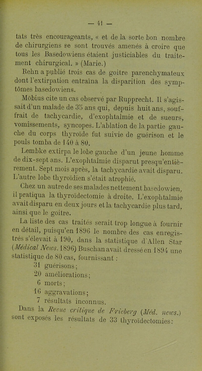 tats très encourageants, « et de la sorte bon nombre de chirurgiens se sont trouvés amenés à croire que tous les Basedowiens étaient justiciables du traite- ment chirurgical. » (Marie.) Behn a publié trois cas de goitre parenchymateux dont l’extirpation entraîna la disparition des symp- tômes basedowiens. Môbius cite un cas observé par Rupprecht. IL s’agis- sait d’un malade de 35 ans qui, depuis huit ans, souf- frait de tachycardie, d’exophtalmie et de sueurs, vomissements, syncopes. L’ablation de la partie gau- che du corps thyroïde fut suivie de guérison et le pouls tomba de 140 à 80. LembLe extirpa le lobe gauche d’un jeune homme de dix-sept ans. L’exophtalmie disparut presqu’enfiè- rement. Sept mois après, la tachycardie avait disparu. L’autre lobe thyroïdien s’était atrophié. Liiez un autre de ses malades nettement basedowien, il pratiqua la thyroïdectomie adroite. L’exophtalmie avait disparu en deux jours etla tachycardie plus tard, ainsi que le goitre. La liste des cas traités serait trop longue à fournir en détail, puisqu’on 1896 le nombre des cas enregis- trés s’élevait à 100, dans la statistique d'Allen Star [Médical News. 1890) Buschan avait dressé en 1894 une statistique de 80 cas, fournissant : 31 guérisons; 20 améliorations; G morts; 10 aggravations; 7 résultats inconnus. Dans la Revue critique de Frieberg (Méd. news.) sont exposés les résultats de 33 thyroïdectomies: