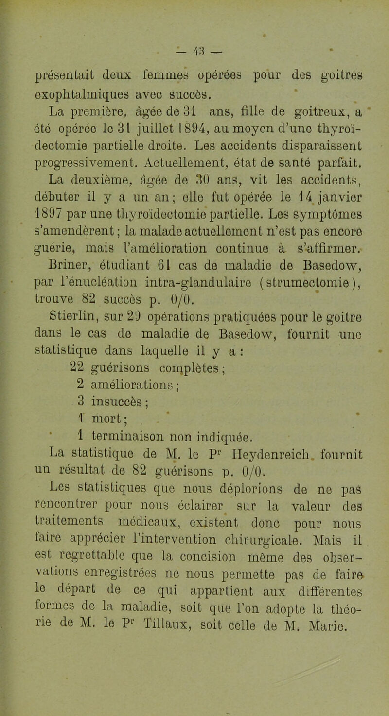 présentait deux femmes opérées pour des goitres exophtalmiques avec succès. La première, âgée de 31 ans, fille de goitreux, a été opérée le 31 juillet 1894, au moyen d’une thyroï- dectomie partielle droite. Les accidents disparaissent progressivement. Actuellement, état de santé parfait. La deuxième, âgée de 30 ans, vit les accidents, débuter il y a un an; elle fut opérée le 14 janvier 1897 par une thyroïdectomie partielle. Les symptômes s’amendèrent ; la malade actuellement n’est pas encore guérie, mais l’amélioration continue à s’aflirmer. Briner, étudiant 61 cas de maladie de Basedow, par l’énucléation intra-glandulaire (strumectomie), trouve 82 succès p. 0/0. Stierlin, sur 29 opérations pratiquées pour le goitre dans le cas de maladie de Basedow, fournit une statistique dans laquelle il y a : 22 guérisons complètes ; 2 améliorations; 3 insuccès ; 1 mort; 1 terminaison non indiquée. La statistique de M. le P1' Heydenreich fournit un résultat de 82 guérisons p. 0/0. Les statistiques que nous déplorions de ne pas rencontrer pour nous éclairer sur la valeur des traitements médicaux, existent donc pour nous faire apprécier l’intervention chirurgicale. Mais il est regrettable que la concision môme des obser- vations enregistrées ne nous permette pas de faire le départ de ce qui appartient aux différentes formes de la maladie, soif que l'on adopte la théo- rie de M. le Pr Tillaux, soit celle de M. Marie.