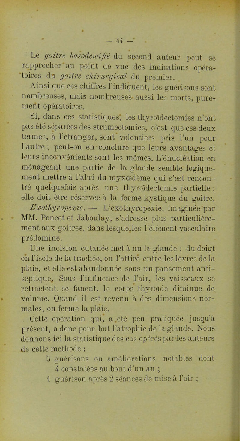 Le goitre basodewifié du second auteur peut se rapprocher'au point de vue des indications opéra- toires du goitre chirurgical du premier. Ainsi que ces chiffres l’indiquent, les guérisons sont nombreuses, mais nombreuses- aussi les morts, pure- ment opératoires. Si, dans ces statistiques; les thyroïdectomies n’ont pas été séparées des strumectomies, c’est que ces deux termes, à l’étranger, sont volontiers pris l’un pour l’autre ; peut-on en conclure que leurs avantages et leurs inconvénients sont les mêmes. L’énucléation en ménageant une partie de la glande semble logique- ment mettre à l’abri du myxœdème qui s’est rencon- tré quelquefois après une thyroïdectomie partielle ; elle doit être réservée à la forme kystique du goitre. Exolhyro'pexie. — L’exotliyropexie, imaginée par MM. Poncet et Jaboulay, s’adresse plus particulière- ment aux goitres, dans lesquelles l’élément vasculaire prédomine. Une incision cutanée met à nu la glande ; du doigt on l’isole de la trachée, on l’attire entre les lèvres de la plaie, et elle est abandonnée sous un pansement anti- septique,, Sous l’influence de l’air, les vaisseaux se rétractent, se fanent, le corps thyroïde diminue de volume. Quand il est revenu à des dimensions nor- males, on ferme la plaie. Cette opération qui, a été peu pratiquée jusqu’à présent, a donc pour but l’atrophie de la glande. Nous donnons ici la statistique des cas opérés par les auteurs de cette méthode : V) guérisons ou améliorations notables dont 4 constatées au bout d’un an ; 1 guérison après 2 séances de mise à l’air ;
