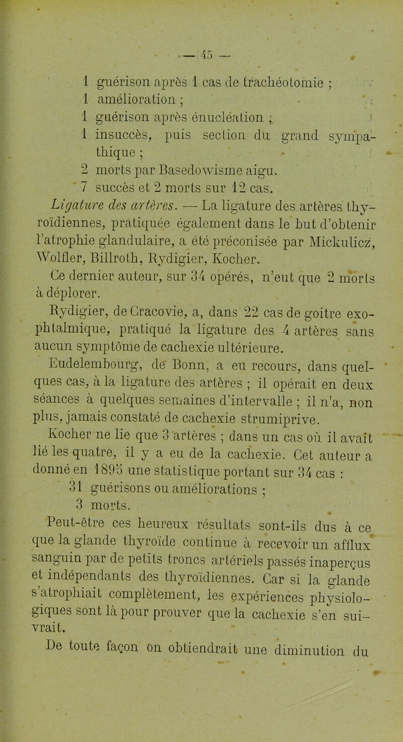 1 amélioration ; 1 guérison après énucléation ; 1 insuccès, puis section du grand sympa- thique ; 2 morts par Basedowisme aigu. 7 succès et 2 morts sur 12 cas. Ligature des artères. — La ligature des.artères thy- roïdiennes, pratiquée également dans le but d’obtenir l’atrophie glandulaire, a été préconisée par Mickulicz, Wolfler, Billroth, Rydigier, Kocher. Ce dernier auteur, sur 34 opérés, n’eut que 2 morts à déplorer. Rydigier, deCracovie, a, dans 22 cas de goitre exo- phtalmique, pratiqué la ligature des 4 artères sans aucun symptôme de cachexie ultérieure. Eudelembourg, de' Bonn, a eu recours, dans quel- ques cas, à la ligature des artères ; il opérait en deux séances à quelques semaines d’intervalle ; il n’a, non plus, jamais constaté de cachexie strumiprive. Kocher ne lie que 3 artères ; dans un cas où il avait lié les quatre, il y a eu de la cachexie. Cet auteur a donné en 189b une statistique portant sur 34 cas : 31 guérisons ou améliorations ; 3 morts. Peut-être ces heureux résultats sont-ils dus à ce que la glande thyroïde continue à recevoir un afflux sanguin par de petits troncs artériels passés inaperçus et indépendants des thyroïdiennes. Car si la glande s atrophiait complètement, les expériences physiolo- giques sont là pour prouver que la cachexie s’en sui- vrait. De toute façon on obtiendrait une diminution du