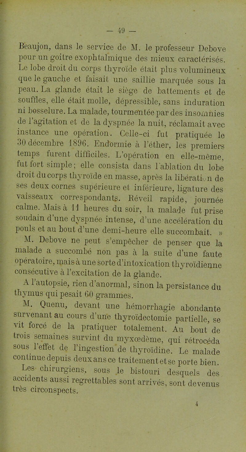 Bèaujon, dans le service de M. le professeur Debove pour un goitre exophtalmique des mieux caractérisés. Le lobe droit du corps thyroïde était plus volumineux que le gauche et faisait une saillie marquée sous la peau. La glande était le siège de battements et de souffles, elle était molle, dépressible, sans induration ni bosselure. La malade, tourmentée par des insomnies de l’agitation et de la dyspnée la nuit, réclamait avec instance une opération. Celle-ci fut pratiquée le 30 décembre 1896. Endormie à l’éther, les premiers temps furent difficiles. L’opération en elle-même, fut fort simple ; elle consista dans l'ablation du lobe droit du corps thyroïde en masse, après la libération de ses deux cornes supérieure et inférieure, ligature des vaisseaux correspondants. Réveil rapide, journée calme. Mais à il heures du soir, la malade fut prise soudain d’une dyspnée intense, d’une accélération du pouls et au bout d une demi-heure elle succombait. » M. Debove ne peut s’empêcher de penser que la malade a succombé non pas à la suite d’une faute opéiatoire, mais à une sorte d’intoxication thyroïdienne consécutive à l’excitation de la glande. A l’autopsie, rien d’anormal, sinon la persistance du thymus qui pesait 60 grammes. M. Quenu, devant une hémorrhagie abondante survenant au cours d’une thyroïdectomie partielle, se mt forcé de la pratiquer totalement. Au bout de trois semaines survint du myxœdème, qui rétrocéda sous 1 effet de l’ingestion de thyroïdine. Le malade continue depuis deuxansce traitement et se porte bien. Les chirurgiens, sous le bistouri desquels des accidents aussi regrettables sont arrivés, sont devenus très circonspects. 4