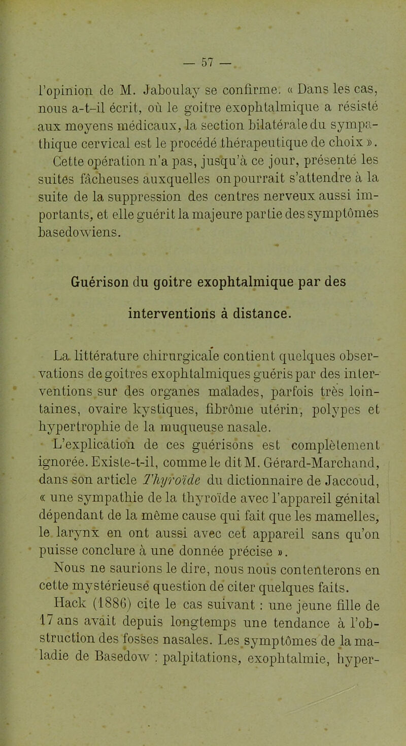 l’opinion de M. Jaboulay se confirme. « Dans les cas, nous a-t-il écrit, où le goitre exophtalmique a résisté aux moyens médicaux, la section bilatérale du sympa- thique cervical est le procédé thérapeutique de choix ». Cette opération n’a pas, jusqu’à ce jour, présenté les suites fâcheuses auxquelles on pourrait s’attendre à la suite de la suppression des centres nerveux aussi im- portants, et elle guérit la majeure partie des symptômes basedowiens. Guérison du goitre exophtalmique par des interventions à distance. La, littérature chirurgicale contient quelques obser- vations de goitres exophtalmiques guéris par des inter- ventions sur des organes malades, parfois très loin- taines, ovaire kystiques, fibrome utérin, polypes et hypertrophie de la muqueuse nasale. L’explication de ces guérisons est complètement ignorée. Existe-t-il, comme le ditM. Gérard-Marchand, dans son article Thyroïde du dictionnaire de Jaccoud, « une sympathie de la thyroïde avec l’appareil génital dépendant de la même cause qui fait que les mamelles, le larynx en ont aussi avec cet appareil sans qu’on puisse conclure à une donnée précise ». Nous ne saurions le dire, nous nous contenterons en cette mystérieusé question de citer quelques faits. Ilack (1886) cite le cas suivant : une jeune fille de 17 ans avait depuis longtemps une tendance à l’ob- struction des fosses nasales. Les symptômes de la ma- ladie de Basedow : palpitations, exophtalmie, hyper-