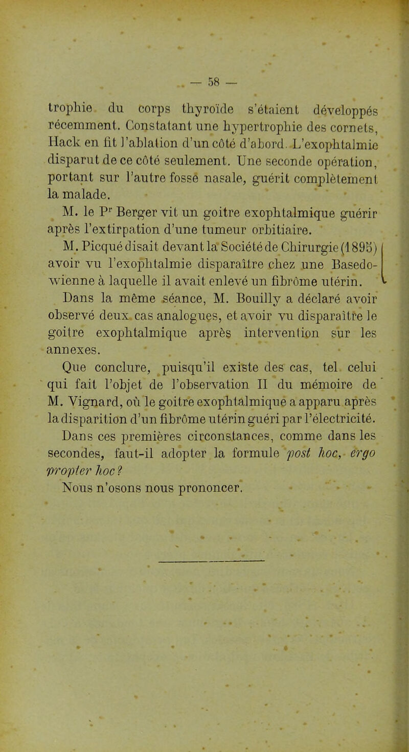 trophie du corps thyroïde s’étaient développés récemment. Constatant une hypertrophie des cornets, Hack en ht l'ablation d’un côté d’abord. L’exophtalmie disparut de ce côté seulement. Une seconde opération, portant sur l’autre fosse nasale, guérit complètement la malade. M. le Pr Berger vit un goitre exophtalmique guérir après l’extirpation d’une tumeur orbitiaire. M. Picqué disait devant la Société de Chirurgie (1 89b) avoir vu l’exoplitalmie disparaître chez une Basedo- wienne à laquelle il avait enlevé un hbrôme utérin, v Dans la même séance, M. Bouilly a déclaré avoir observé deux cas analogues, et avoir vu disparaître le goitre exophtalmique après intervention sur les annexes. Que conclure, puisqu’il existe des cas, tel celui qui fait l’objet de l’observation II du mémoire de ’ M. Yignard, où le goitre exophtalmique a apparu après la disparition d’un hbrôme utérin guéri par l’électricité. Dans ces premières circonstances, comme dans les secondes, faut-il adopter la formule post hoc, ergo yroyicr hoc ? Nous n’osons nous prononcer.