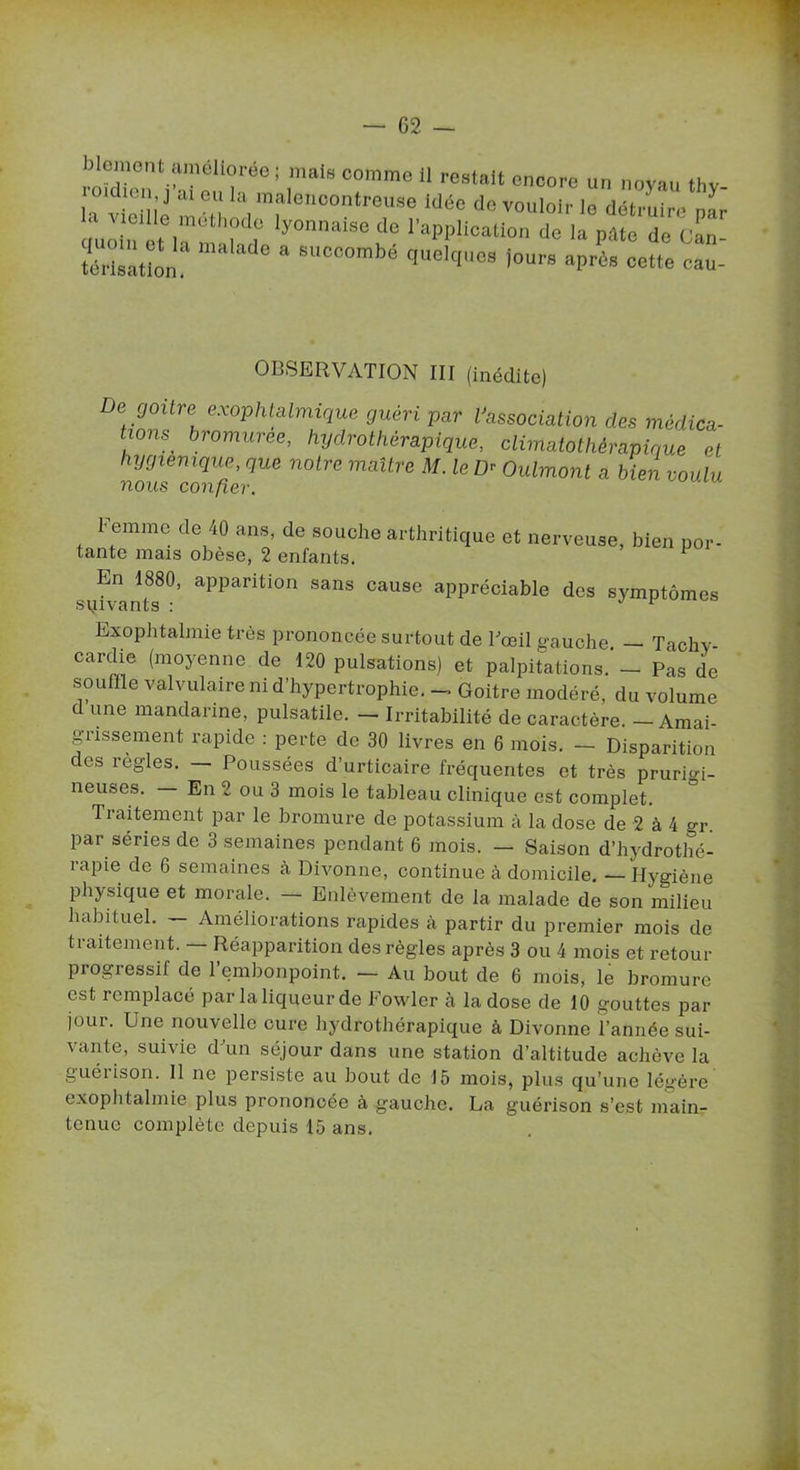 Moment améliorée ; mais comme il restait encore un novau thv 0‘dten,j ai eu la malencontreuse idée do vouloir le détruire ',■ ouMn t/“‘r'r Iy0MalSed0 ‘'“Id-neation do la p«e de CaT Mrîsàtlon “ 8UCC0mbé <luekl08 i°ur» après cette eau- OBSERVATION III (inédite) e rjoitre exophtalmique guéri par l'association des médica- tions^ bromuree, hydrothérapique, climatothèrapique et hygiénique, que notre maître M. le D- Oulmont a bien voulu nous confier. l' emme de 40 ans, de souche arthritique et nerveuse, bien por- tante mais obèse, 2 enfants. En 1880, apparition sans cause appréciable des symptômes sqivants : 1 Exophtalmie très prononcée surtout de l'œil gauche — Tachy- cardie (moyenne de 120 pulsations) et palpitations. - Pas de souffle valvulaire ni d’hypertrophie. - Goitre modéré, du volume d une mandarine, pulsatile. — Irritabilité de caractère. — Amai- grissement rapide : perte de 30 livres en 6 mois. — Disparition des règles. Poussées d’urticaire fréquentes et très prurigi- neuses. En 2 ou 3 mois le tableau clinique est complet. Traitement par le bromure de potassium à la dose de 2 à 4 gr par séries de 3 semaines pendant 6 mois. — Saison d’hydrothé- rapie de 6 semaines à Divonne, continue à domicile. — Hygiène physique et morale. — Enlèvement de la malade de son milieu habituel. — Améliorations rapides à partir du premier mois de traitement. — Réapparition des règles après 3 ou 4 mois et retour piogiessif de 1 embonpoint. — Au bout de 6 mois, le bromure est remplacé par la liqueur de Fowler cà la dose de 10 gouttes par jour. Une nouvelle cure hydrothérapique à Divonne l’année sui- vante, suivie d'un séjour dans une station d’altitude achève la guéiison. 11 ne persiste au bout de 15 mois, plus qu’une légère exophtalmie plus prononcée à gauche. La guérison s’est main- tenue complète depuis 15 ans.