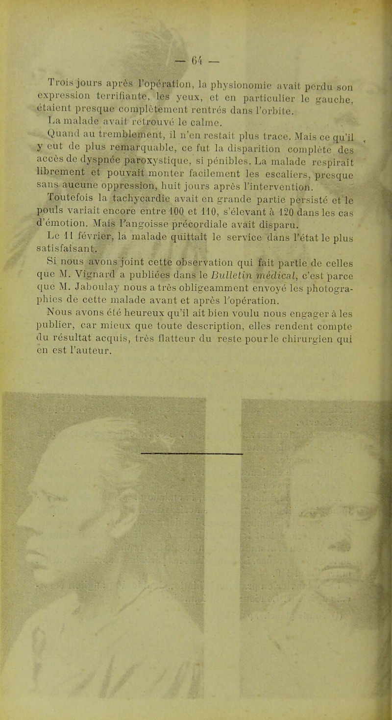 Trois jours après l’opération, la physionomie avait perdu son expression terrifiante, les yeux, et en particulier le gauche, étaient presque complètement rentrés dans l’orbite. La malade avait retrouvé le calme. Quand au tremblement, il n’en restait plus trace. Mais ce qu’il y eut de PÎus remarquable, ce fut la disparition complète des accès de dyspnée paroxystique, si pénibles. La malade respirait librement et pouvait monter facilement les escaliers, presque sans aucune oppression, huit jours après l’intervention. Toutefois la tachycardie avait en grande partie persisté et le pouls variait encore entre 100 et 110, s’élevant à 120 dans les cas d’émotion. Mais Langoisse précordiale avait disparu. Le 11 février, la malade quittait le service dans l’état le plus satisfaisant. Si nous avons joint cette observation qui fait partie de celles que M. Vignard a publiées dans le Bulletin médical, c’est parce que M. Jaboulay nous a très obligeamment envoyé les photogra- phies de cette malade avant et après Topération. Nous avons été heureux qu’il ait bien voulu nous engager à les publier, car mieux que toute description, elles rendent compte du résultat acquis, très flatteur du reste pour le chirurgien qui en est l’auteur.