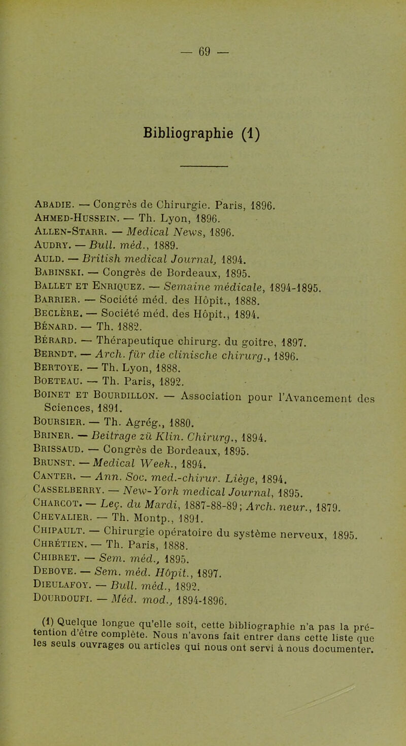 Bibliographie (1) Abadie. — Congrès de Chirurgie. Paris, 1896. Ahmed-Hussein. — Th. Lyon, 1896. Allen-Starr. — Médical News, 1896. Audry. — Bull, mèd., 1889. Auld. — British medical Journal, 1894. Babinski. — Congrès de Bordeaux, 1895. Ballet et Enriquez. — Semaine médicale, 1894-1895. Barrier. — Société méd. des Hôpit., 1888. Beclère. — Société méd. des Hôpit., 1894. Bénard. — Th. 1882. Bérard. — Thérapeutique chirurg. du goitre, 1897. Berndt. — Arch. fur die clinische chirurg., 1896. Bertoye. — Th. Lyon, 1888. Boeteau. — Th. Paris, 1892. Boinet et Bourdillon. — Association pour l’Avancement des Sciences, 1891. Boursier. — Th. Agrég., 1880. Briner. — Beitrage zü Klin. Chirurg., 1894. Brissaud. — Congrès de Bordeaux, 1895. Brunst. — Medical Week., 1894. Ganter. — Ann. Soc. med.-chirur. Liège, 1894. Casselberry. — New-York medical Journal, 1895. Charcot. Leç. du Mardi, 1887-88-89; Arch. neur., 1879. Chevalier. — Th. Montp., 1891. Chipault. — Chirurgie opératoire du système nerveux, 1895 Chrétien. — Th. Paris, 1888. Chibret. — Sem. méd., 1895. Debove. — Sem. méd. Hôpit., 1897. Dieulafoy. — Bull, méd., 1892. Dourdoufi. — Mèd. mod., 1894-1896. (1) Quelque longue qu’elle soit, cette bibliographie n’a pas la pré- tention d etre complété. Nous n’avons fait entrer dans cette liste que les seuls ouvrages ou articles qui nous ont servi à nous documenter.
