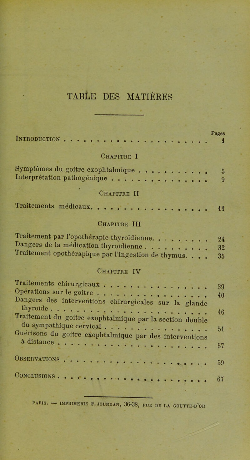 TABLE DES MATIÈRES Introduction Chapitre I Symptômes du goitre exophtalmique , Interprétation pathogénique Chapitre II Traitements médicaux Pages 1 5 9 11 Chapitre III Traitement par l’opothérapie thyroïdienne 24 Dangers de la médication thyroïdienne 32 Traitement opothérapique par l’ingestion de thymus. ... 35 Chapitre IV Traitements chirurgicaux Opérations sur le goitre Dangers des interventions chirurgicales sur la glande thyroïde Traitement du goitre exophtalmique par la section double du sympathique cervical Guérisons du goitre exophtalmique par des interventions à distance Observations 59 Conclusions 67 PARIS. IMPRIMERIE F. JOURDAN, 36-38, RUE DE LA GOUTTE-D’OR