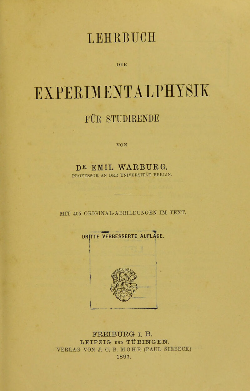 LEHRBUCH DER EXPERIMENTALPHYSIK FÜE STUDIRENDE VON DR EMIL WARBURG, PROFESSOR AN DER UNIVERSITÄT BERLIN. MIT 405 ORIGINAL-ABBILDUNGEN IM TEXT. FREIBURG I. B. LEIPZIG UND TÜBINGEN. VERLAG VON J. C. B. MOHR (PAUL SIEBECK) 1897.