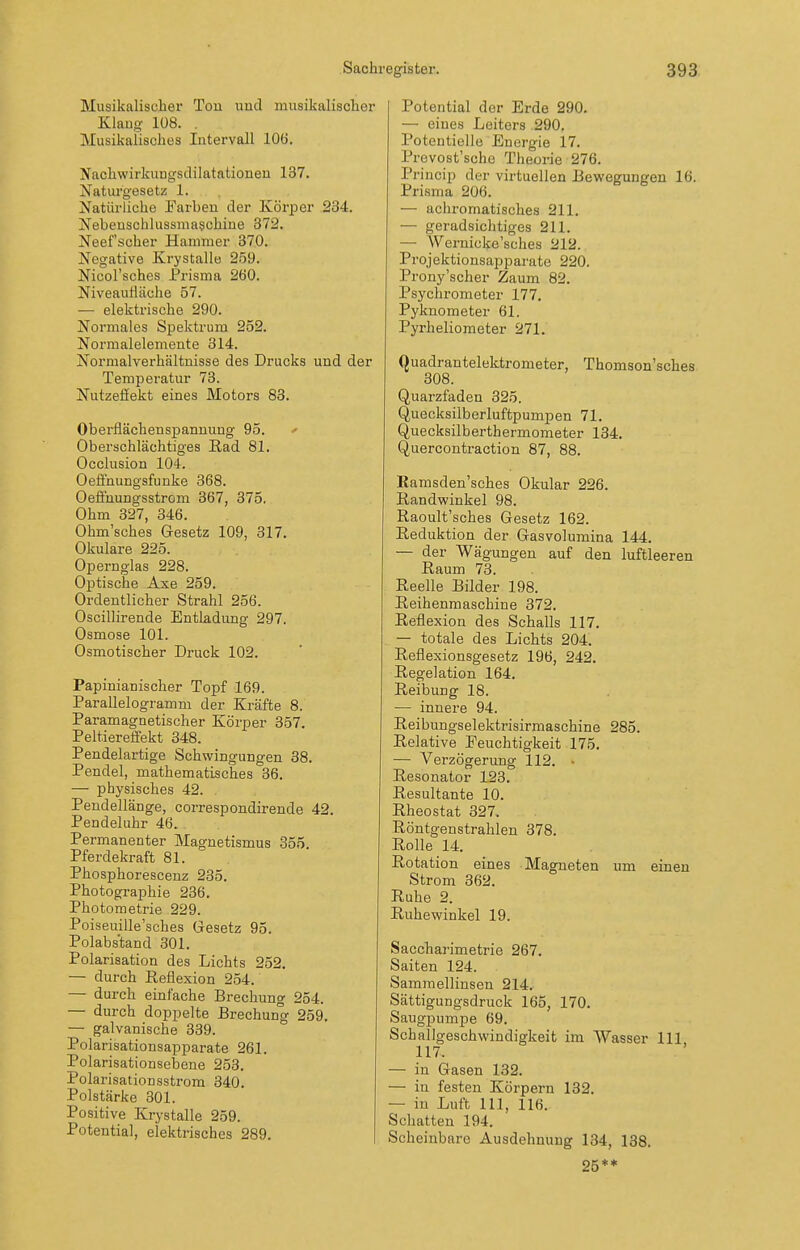 Musikalischer Tou uud musikalischer Klaug 1Ü8. . Musikalisches Intervall 106, Nachwirkungsdilatationen 137. Naturgesetz 1. Natürliche Farben der Köri^er 234. Nebenschlussmaschine 372. Neef scher Hammer 370. Negative Krystalle 259. Nicol'sches Prisma 260. Niveaulläche 57. — elektrische 290. Normales Spektrum 252. Normalelemente 314. Normalverhältnisse des Drucks und der Temperatur 73. Nutzefiekt eines Motors 83. Oberflächenspannung 95. ' Oberschlächtiges Rad 81. Occlusion 104. Oeffnungsfunke 368. Oeffnungsstrom 367, 375, Ohm 327, 346. Ohm'sches Gesetz 109, 317. Okulare 225. Opernglas 228. Optische Axe 259. Ordentlicher Strahl 256. Oscillirende Entladung 297. Osmose 101. Osmotischer Druck 102. Papinianischer Topf 169. Parallelogramm der Kräfte 8. Paramagnetischer Körper 357. Peltiereflfekt 348. Pendelartige Schwingungen 38. Pendel, mathematisches 36. — physisches 42. Pendellänge, correspondirende 42. Pendeluhr 46. Permanenter Magnetismus 355 Pferdekraft 81. Phosphoresceuz 235. Photogi-aphie 236. Photometrie 229. Poiseuille'sches Gesetz 95. Polabstand 301. Polarisation des Lichts 252. — durch Reflexion 254. — durch einfache Brechung 254. — durch doppelte Brechung 259. — galvanische 339. Polarisationsapparate 261. Polarisationsebene 253. Polarisationsstrom 340. Polstärke 301. Positive Krystalle 259. Potential, elektrisches 289. Potential der Erde 290. — eines Leiters 290, Potentielle Energie 17. Prevost'sche Theorie 276. Princip der virtuellen Bewegungen 16. Prisma 206. — achromatisches 211. — geradsichtiges 211. — Wernicke'sches 212. Projektionsapparate 220. Prony'scher Zaum 82. Psychrometer 177. Pyknometer 61. Pyrheliometer 271. Quadrantelektrometer, Thomson'sches 308. Quarzfaden 325. Quecksilberluftpumpen 71. Quecksilberthermometer 134. Quercontraction 87, 88. Ramsden'sches Okular 226. Randwinkel 98. Raoult'sches Gesetz 162. Reduktion der Gasvolumina 144. — der Wägungen auf den luftleeren Raum 73. Reelle Bilder 198. Reihenmaschine 372. Reflexion des Schalls 117. — totale des Lichts 204. Reflexionsgesetz 196, 242. Regelation 164. Reibung 18. — innere 94. Reibungselektrisirmaschine 285. Relative Eeuchtigkeit 175. — Verzögerung 112. ■ Resonator 123. Resultante 10. Rheostat 327. Röntgenstrahlen 378. Rolle 14. Rotation eines Magneten um einen Strom 362. Ruhe 2. Ruhe Winkel 19. Sacchai'imetrie 267. Saiten 124. Sammellinsen 214. Sättigungsdruck 165, 170. Saugpumpe 69. Schallgeschwindigkeit im Wasser III 117. — in Gasen 132. — in festen Körpern 132. — in Luft III, 116. Schatten 194. Scheinbare Ausdehnung 134, 138. 25**