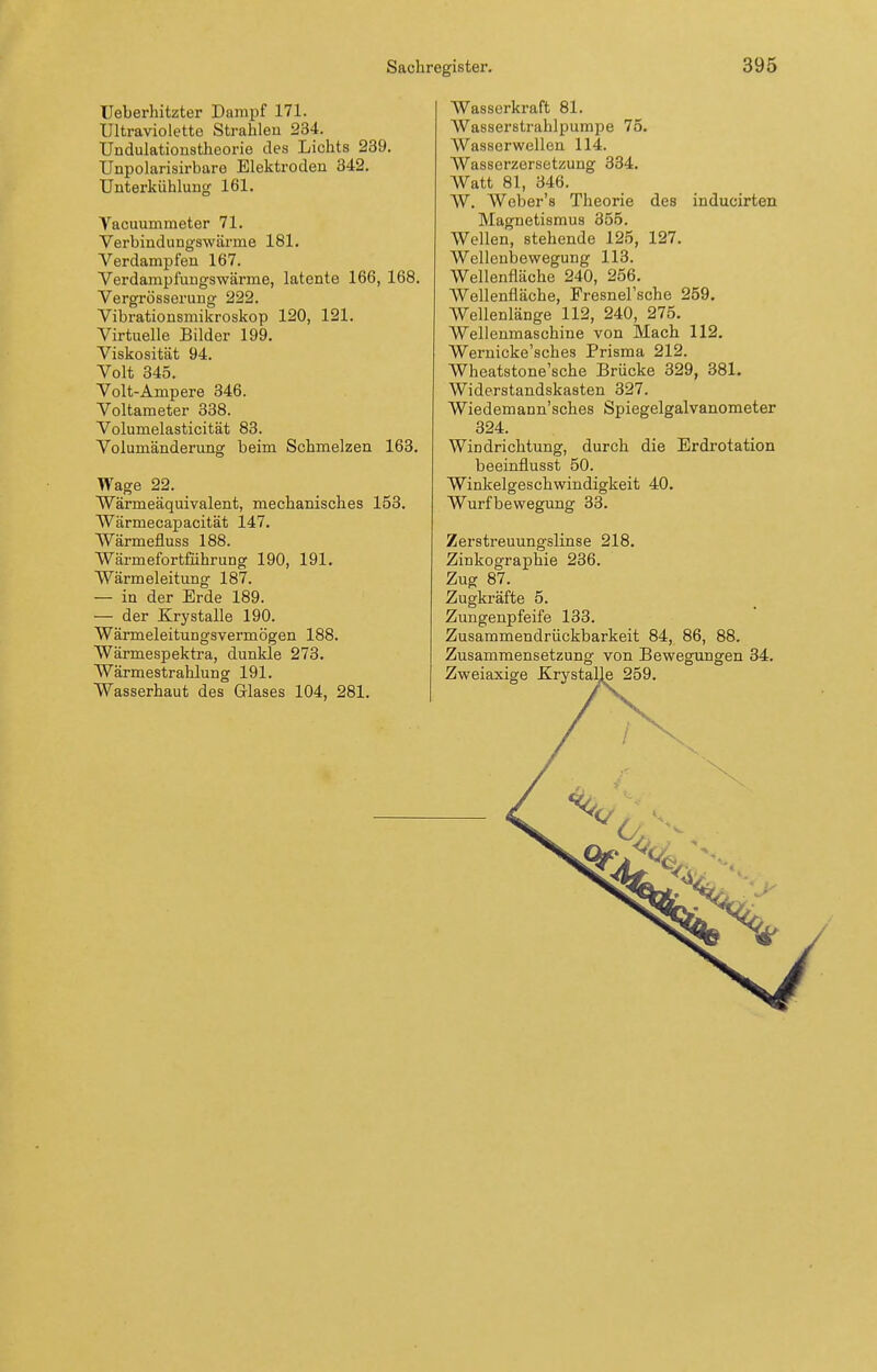 Ueberhitzter Dampf 171. Ultraviolette Strahlen 234. Undulationstheorie des Lichts 239. Unpolarisirbaro Elektroden 342. Unterkühlung 161. Vacuummeter 71. Verbindungswärme 181. Verdampfen 167. Verdampfungswärme, latente 166, 168. Vergrösserung 222. Vibrationsmikroskop 120, 121. Virtuelle Bilder 199. Viskosität 94. Volt 345. Volt-Ampere 346. Voltameter 338. Volumelasticität 83. Volumänderung beim Schmelzen 168. Wage 22. Wärmeäquivalent, mechanisches 153. Wärmecapacität 147. AVärmefluss 188. Wärmefortführung 190, 191, Wärmeleitung 187. — in der Erde 189. — der Krystalle 190. Wärmeleitungsvermögen 188. Wärmespektra, dunkle 273. Wärmestrahlung 191. Wasserhaut des Glases 104, 281. Wasserkraft 81. Wasserstrahlpumpe 75. Wasscrwellen 114. Wassorzersetzung 334. Watt 81, 346. W. Weber's Theorie des inducirten Magnetismus 355. Wellen, stehende 125, 127. Wellenbewegung 113. Wellenfläche 240, 256. Wellenfläche, Fresnel'sche 259. Wellenlänge 112, 240, 275. Wellenmaschine von Mach 112. Wernicke'sches Prisma 212. Wheatstone'sche Brücke 329, 381. Widerstandskasten 327. Wiedemann'sches Spiegelgalvanometer 324. Windrichtung, durch die Erdrotation beeinflusst 50. Winkelgeschwindigkeit 40. Wurfbewegung 33. Zerstreuungslinse 218, Zinkographie 236. Zug 87. Zugkräfte 5. Zungenpfeife 133. Zusammendrückbarkeit 84, 86, 88. Zusammensetzung von Bewegungen 34. Zweiaxige Krystalle 259.