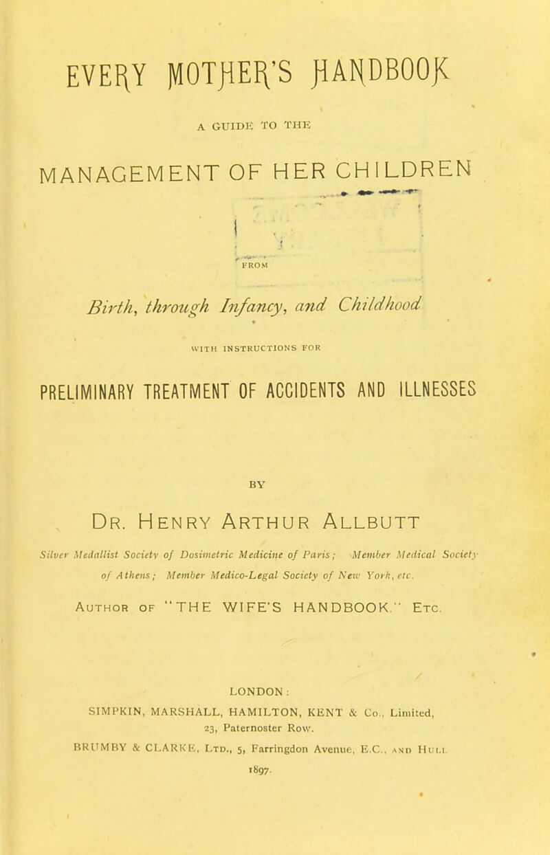 A GUIDK TO THE MANAGEMENT OF HER CHILDREN Birth, through Infancy, and Childhood WITH INSTRUCTIONS FOR PRELIMINARY TREATMENT OF ACCIDENTS AND ILLNESSES BY Dr. Henry Arthur Allbutt Silver Medallist Societv of Dosimetric Medicine of Paris; Member Medical Society of Athens; Member Medico-Legal Society of New York, etc. Author of THE WIFE'S HANDBOOK. ' Etc. LONDON: SIMPKIN, MARSHALL, HAMILTON, KENT & Co., Limited, 23, Paternoster Row. BRUMBY & CLARKK, Ltd., 5, Farringdon Avenue. E.C., and Hum. 1897.