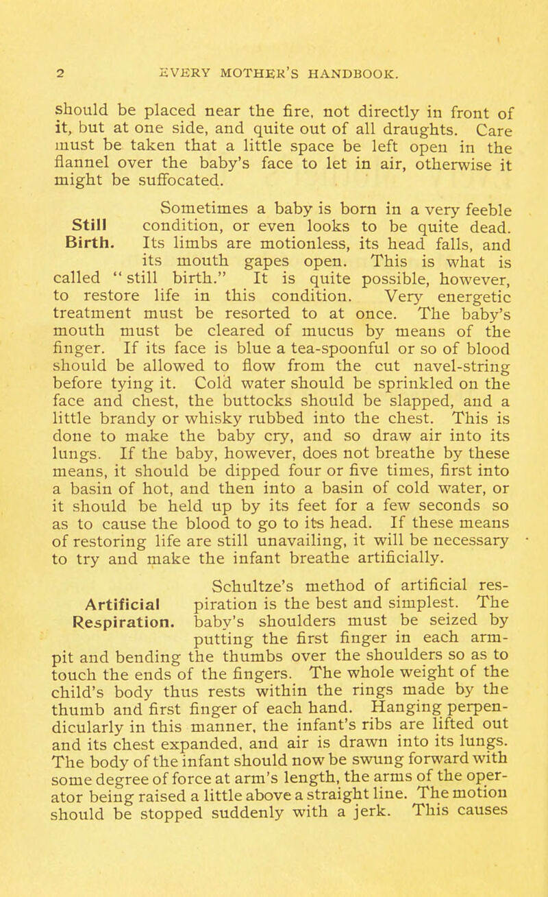 should be placed near the fire, not directly in front of it, but at one side, and quite out of all draughts. Care must be taken that a little space be left open in the flannel over the baby's face to let in air, otherwise it might be suffocated. Sometimes a baby is bom in a very feeble Still condition, or even looks to be quite dead. Birth. Its limbs are motionless, its head falls, and its mouth gapes open. This is what is called  still birth. It is quite possible, however, to restore life in this condition. Very energetic treatment must be resorted to at once. The baby's mouth must be cleared of mucus by means of the finger. If its face is blue a tea-spoonful or so of blood should be allowed to flow from the cut navel-string before tying it. Cold water should be sprinkled on the face and chest, the buttocks should be slapped, and a little brandy or whisky rubbed into the chest. This is done to make the baby cry, and so draw air into its lungs. If the baby, however, does not breathe by these means, it should be dipped four or five times, first into a basin of hot, and then into a basin of cold water, or it should be held up by its feet for a few seconds so as to cause the blood to go to its head. If these means of restoring life are still unavailing, it will be necessary to try and make the infant breathe artificially. Schultze's method of artificial res- Artificial piration is the best and simplest. The Respiration, baby's shoulders must be seized by putting the first finger in each arm- pit and bending the thumbs over the shoulders so as to touch the ends of the fingers. The whole weight of the child's body thus rests within the rings made by the thumb and first finger of each hand. Hanging perpen- dicularly in this manner, the infant's ribs are lifted out and its chest expanded, and air is drawn into its lungs. The body of the infant should now be swung forward with some degree of force at arm's length, the arms of the oper- ator being raised a little above a straight line. The motion should be stopped suddenly with a jerk. This causes