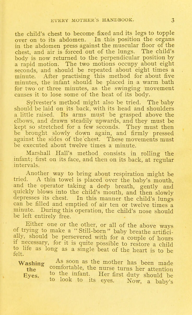 the child's chest to become fixed and its legs to topple over on to its abdomen. In this position the organs in the abdomen press against the muscular floor of the chest, and air is forced out of the lungs. The child's body is now returned to the perpendicular position by a rapid motion. The two motions occupy about eight seconds, and should be repeated about eight times a minute. After practising this method for about five minutes, the infant should be placed in a warm bath for two or three minutes, as the swinging movement causes it to lose some of the heat of its body. Sylvester's method might also be tried. The baby should be laid on its back, with its head and shoulders a little raised. Its arms must be grasped above the elbows, and drawn steadily upwards, and they must be kept so stretched for a few seconds. They must then be brought slowly down again, and firmly pressed against the sides of the chest. These movements must be executed about twelve times a minute. Marshall Hall's method consists in rolling the infant; first on its face, and then on its back, at regular intervals. Another way to bring about respiration might be tried. A thin towel is placed over the baby's mouth, and the operator taking a dee*p breath, gently and quickly blows into the child's mouth, and then slowly depresses its chest. In this manner the child's lungs can be filled and emptied of air ten or twelve times a minute. During this operation, the child's nose should be left entirely free. Either one or the other, or all of the above ways of trying to make a Still-born baby breathe artifici- ally, should be persevered with for a couple of hours if necessary, for it is quite possible to restore a child to life as long as a single beat of the heart is to be felt. Washing mother has been made the comfortable, the nurse turns her attention Eyes. infant. Her first duty should be to look to Its eyes. Now, a baby's