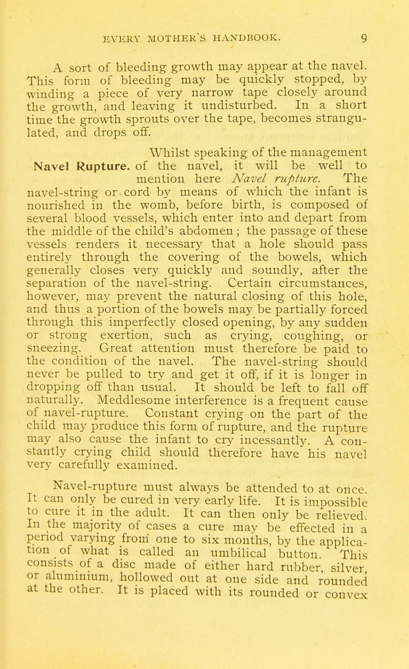 A sort of bleeding growth may appear at the navel. This form of bleeding may be quickly stopped, by winding a piece of very narrow tape closely around the growth, and leaving it undisturbed. In a short time the growth sprouts over the tape, becomes strangu- lated, and drops oflf. Whilst speaking of the management Navel Rupture, of the navel, it will be well to mention here Navel ruphtre. The navel-string or.cord by means of which the infant is nourished in the womb, before birth, is composed of several blood vessels, which enter into and depart from the middle of the child's abdomen ; the passage of these vessels renders it necessary that a hole should pass entirely through the covering of the bowels, which generally closes very quickly and soundly, after the separation of the navel-string. Certain circumstances, however, may prevent the natural closing of this hole, and thus a portion of the bowels may be partially forced through this imperfectly closed opening, by any sudden or strong exertion, such as crying, coughing, or sneezing. Great attention must therefore be paid to the condition of the navel. The navel-string should never be pulled to try and get it off, if it is longer in dropping off than usual. It should be left to fall off naturally. Meddlesome interference is a frequent cause of navel-rupture. Constant crying on the part of the child may produce this form of rupture, and the rupture may also cause the infant to cry incessantly. A con- stantly crying child should therefore have his navel very carefully examined. Navel-rupture must always be attended to at once. It can only be cured in very early life. It is impossible to cure It in the adult. It can then only be relieved-. In the majority of cases a cure may be effected in a period varying froni one to six month.s, by the applica- tion of what is called an umbilical button. This consists of a disc made of either hard rubber, silver or aluminium, hollowed out at one side and rounded at the other. It is placed with its rounded or convex