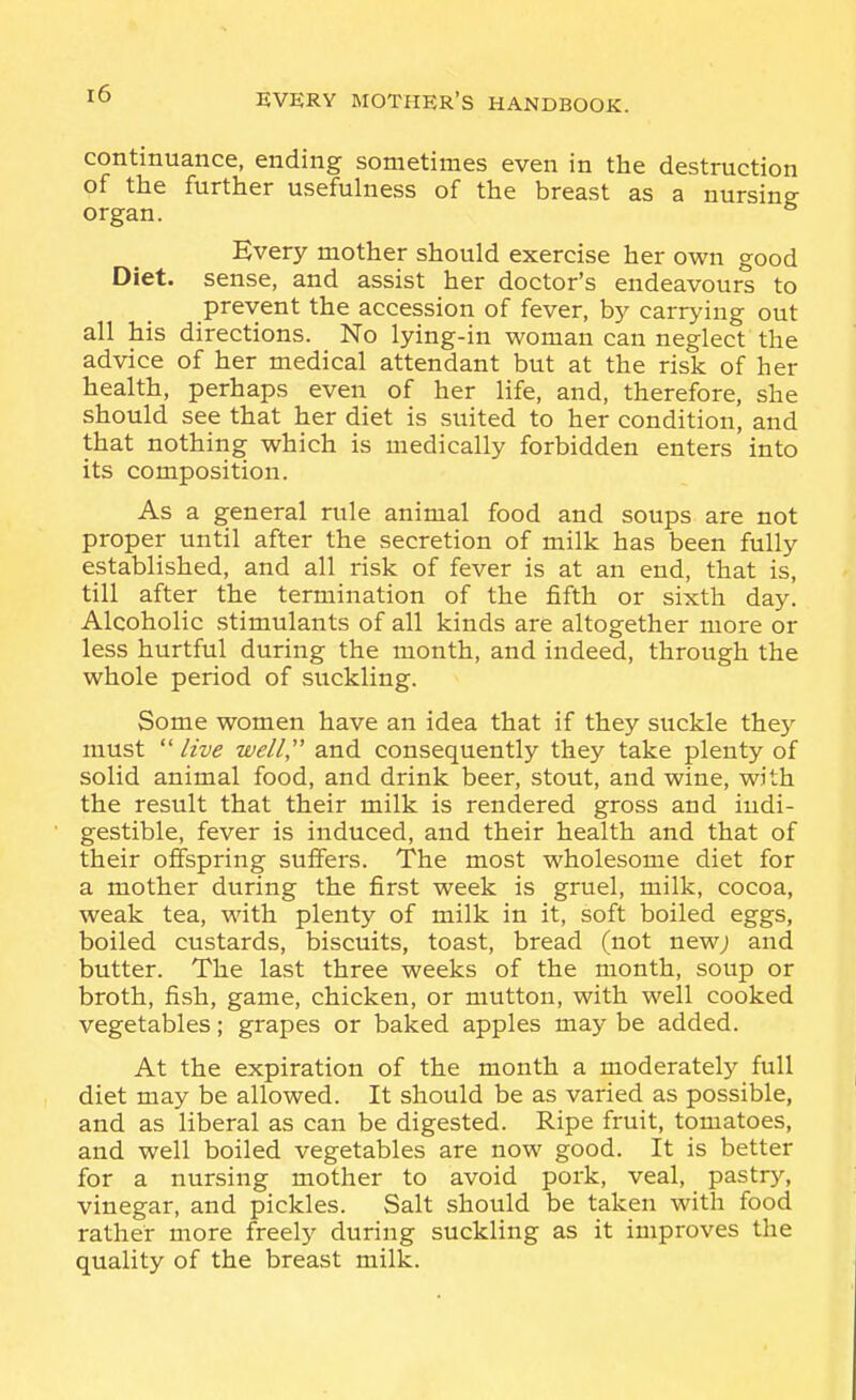 continuance, ending sometimes even in the destruction of the further usefulness of the breast as a nursing organ. Every mother should exercise her own good Diet, sense, and assist her doctor's endeavours to prevent the accession of fever, by carrying out all his directions. No lying-in woman can neglect the advice of her medical attendant but at the risk of her health, perhaps even of her life, and, therefore, she should see that her diet is suited to her condition, and that nothing which is medically forbidden enters into its composition. As a general rule animal food and soups are not proper until after the secretion of milk has been fully established, and all risk of fever is at an end, that is, till after the termination of the fifth or sixth day. Alcoholic stimulants of all kinds are altogether more or less hurtful during the month, and indeed, through the whole period of suckling. Some women have an idea that if they suckle the}' must  live well and consequently they take plenty of solid animal food, and drink beer, stout, and wine, with the result that their milk is rendered gross and indi- gestible, fever is induced, and their health and that of their offspring suffers. The most wholesome diet for a mother during the first week is gruel, milk, cocoa, weak tea, with plenty of milk in it, soft boiled eggs, boiled custards, biscuits, toast, bread (not newj and butter. The last three weeks of the month, soup or broth, fish, game, chicken, or mutton, with well cooked vegetables; grapes or baked apples may be added. At the expiration of the month a moderately full diet may be allowed. It should be as varied as possible, and as liberal as can be digested. Ripe fruit, tomatoes, and well boiled vegetables are now good. It is better for a nursing mother to avoid pork, veal, pastry, vinegar, and pickles. Salt should be taken with food rather more freely during suckling as it improves the quality of the breast milk.
