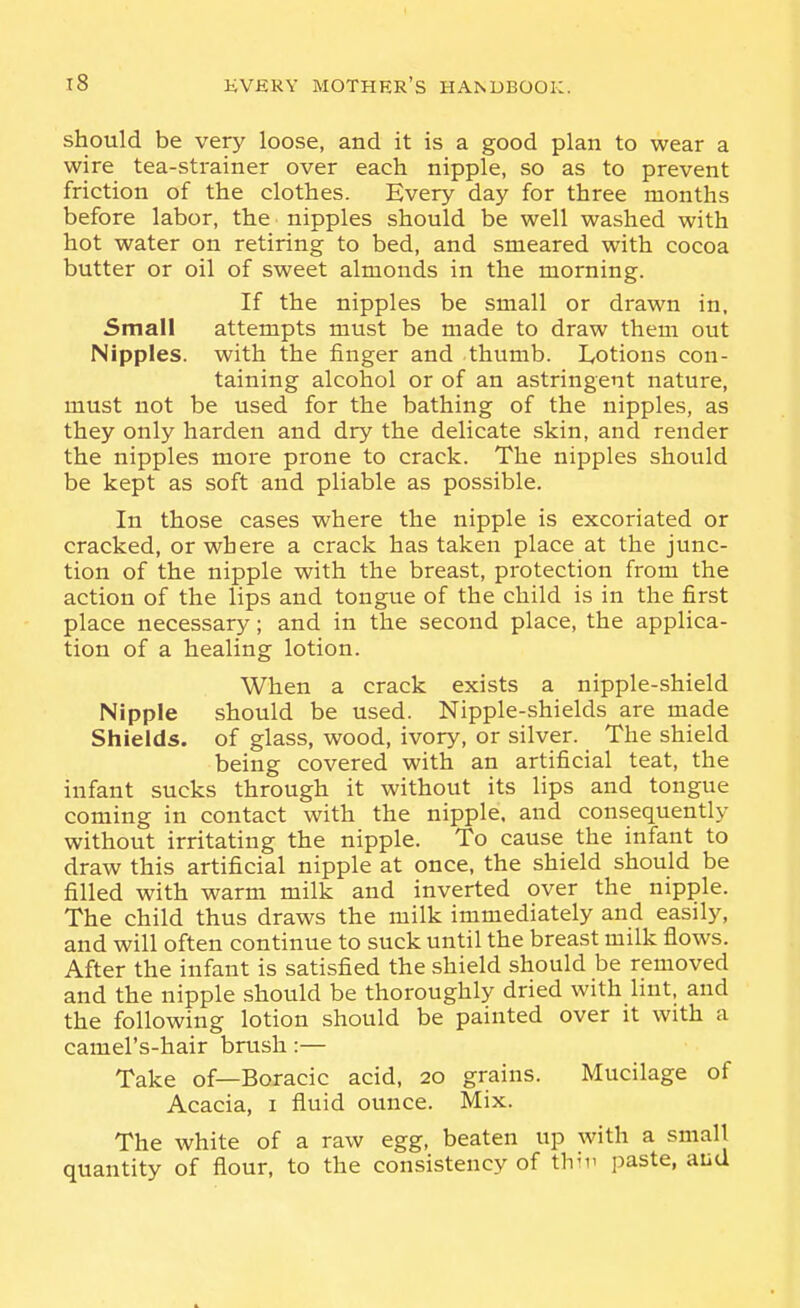 should be very loose, and it is a good plan to wear a wire tea-strainer over each nipple, so as to prevent friction of the clothes. Every day for three months before labor, the nipples should be well washed with hot water on retiring to bed, and smeared with cocoa butter or oil of sweet almonds in the morning. If the nipples be small or drawn in. Small attempts must be made to draw them out Nipples, with the finger and thumb. Lotions con- taining alcohol or of an astringent nature, must not be used for the bathing of the nipples, as they only harden and dry the delicate skin, and render the nipples more prone to crack. The nipples should be kept as soft and pliable as possible. In those cases where the nipple is excoriated or cracked, or where a crack has taken place at the junc- tion of the nipple with the breast, protection from the action of the lips and tongue of the child is in the first place necessary; and in the second place, the applica- tion of a healing lotion. When a crack exists a nipple-shield Nipple should be used. Nipple-shields are made Shields, of glass, wood, ivory, or silver. The shield being covered with an artificial teat, the infant sucks through it without its lips and tongue coming in contact with the nipple, and consequently without irritating the nipple. To cause the infant to draw this artificial nipple at once, the shield should be filled with warm milk and inverted over the nipple. The child thus draws the milk immediately and easily, and will often continue to suck until the breast milk flows. After the infant is satisfied the shield should be removed and the nipple should be thoroughly dried with lint, and the following lotion should be painted over it with a camel's-hair brush:— Take of—Boracic acid, 20 grains. Mucilage of Acacia, i fluid ounce. Mix. The white of a raw egg, beaten up with a small quantity of flour, to the consistency of thii' paste, aud