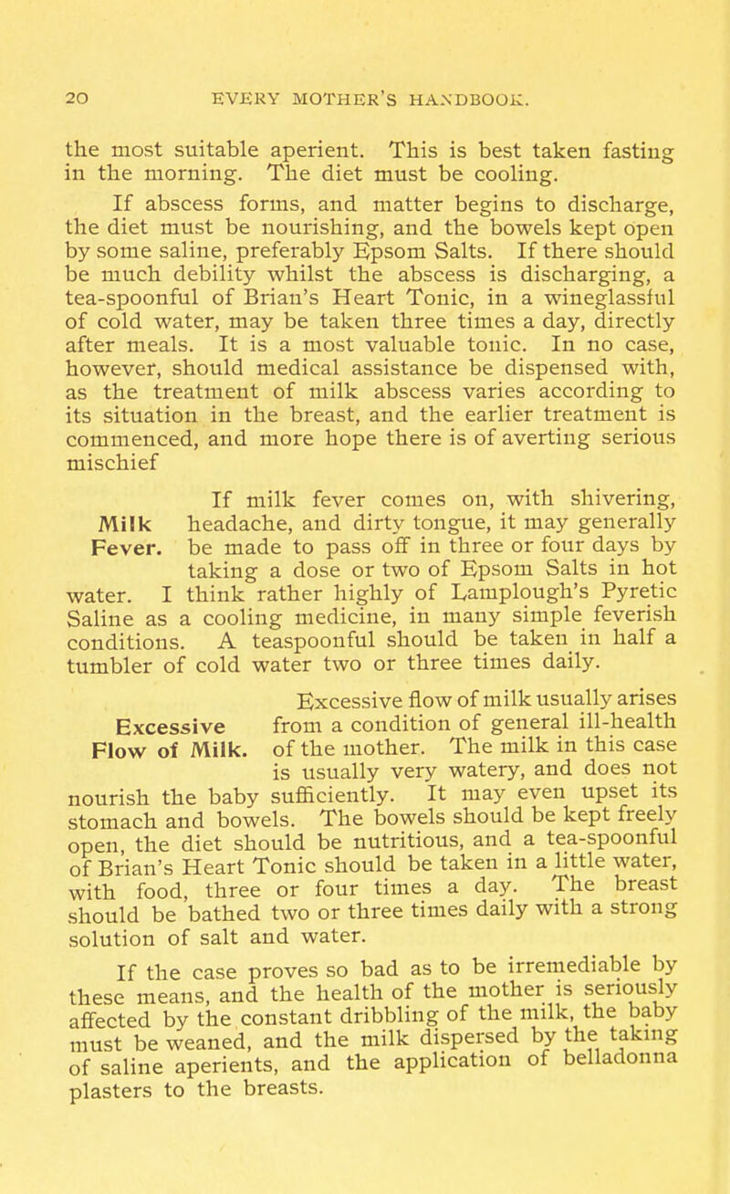 the most suitable aperient. This is best taken fasting in the morning. The diet must be cooling. If abscess forms, and matter begins to discharge, the diet must be nourishing, and the bowels kept open by some saline, preferably Kpsom Salts. If there should be much debility whilst the abscess is discharging, a tea-spoonful of Brian's Heart Tonic, in a wineglassful of cold water, may be taken three times a day, directly after meals. It is a most valuable tonic. In no case, however, should medical assistance be dispensed with, as the treatment of milk abscess varies according to its situation in the breast, and the earlier treatment is commenced, and more hope there is of averting serious mischief If milk fever comes on, with shivering. Milk headache, and dirty tongue, it may generally Fever, be made to pass off in three or four days by taking a dose or two of Epsom Salts in hot water. I think rather highly of Lamplough's Pyretic Saline as a cooling medicine, in many simple feverish conditions. A teaspoonful should be taken in half a tumbler of cold water two or three times daily. Excessive flow of milk usually arises Excessive from a condition of general ill-health Flow of Milk, of the mother. The milk in this case is usually very watery, and does not nourish the baby sufficiently. It may even upset its stomach and bowels. The bowels should be kept freely open, the diet should be nutritious, and a tea-spoonful of Brian's Heart Tonic should be taken in a little water, with food, three or four times a day. The breast should be bathed two or three times daily with a strong solution of salt and water. If the case proves so bad as to be irremediable by these means, and the health of the mother is seriously affected by the constant dribbling of the milk, the baby must be weaned, and the milk dispersed by the taking of saline aperients, and the application of belladonna plasters to the breasts.