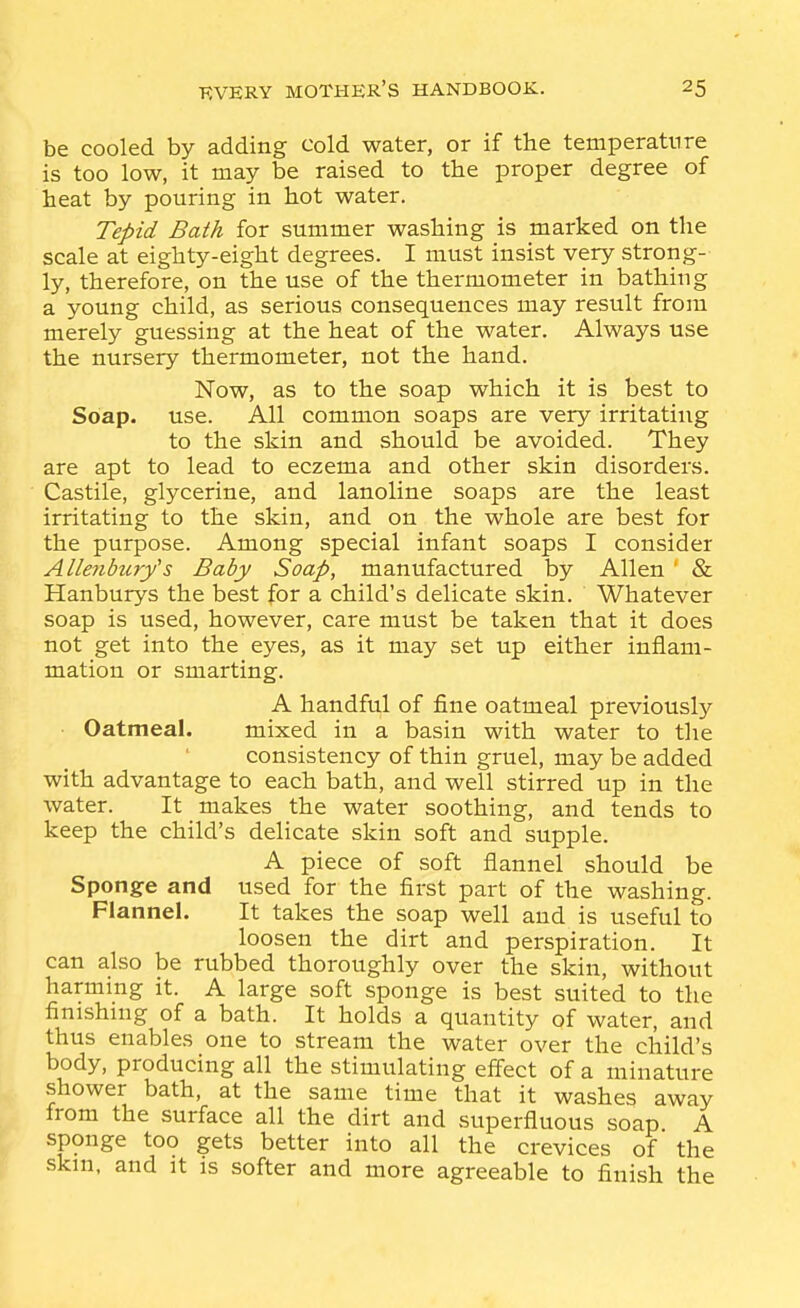 be cooled by adding cold water, or if the temperature is too low, it may be raised to the proper degree of heat by pouring in hot water. Tepid Bath for summer washing is marked on the scale at eighty-eight degrees. I must insist very strong- ly, therefore, on the use of the thermometer in bathing a young child, as serious consequences may result from merely guessing at the heat of the water. Always use the nursery thermometer, not the hand. Now, as to the soap which it is best to Soap. use. All common soaps are very irritating to the skin and should be avoided. They are apt to lead to eczema and other skin disorders. Castile, glycerine, and lanoline soaps are the least irritating to the skin, and on the whole are best for the purpose. Among special infant soaps I consider Allenburys Baby Soap, manufactured by Allen ' & Hanburys the best for a child's delicate skin. Whatever soap is used, however, care must be taken that it does not get into the eyes, as it may set up either inflam- mation or smarting. A handful of fine oatmeal previously ■ Oatmeal. mixed in a basin with water to the consistency of thin gruel, may be added with advantage to each bath, and well stirred up in the water. It makes the water soothing, and tends to keep the child's delicate skin soft and supple. A piece of soft flannel should be Sponge and used for the first part of the washing. Flannel. It takes the soap well and is useful to loosen the dirt and perspiration. It can also be rubbed thoroughly over the skin, without harming it. A large soft sponge is best suited to the finishnig of a bath. It holds a quantity of water, and thus enables one to stream the water over the child's body, producing all the stimulating effect of a minature shower bath, at the same time that it washes away from the surface all the dirt and superfluous soap A sponge too gets better into all the crevices of the skm, and it is softer and more agreeable to finish the