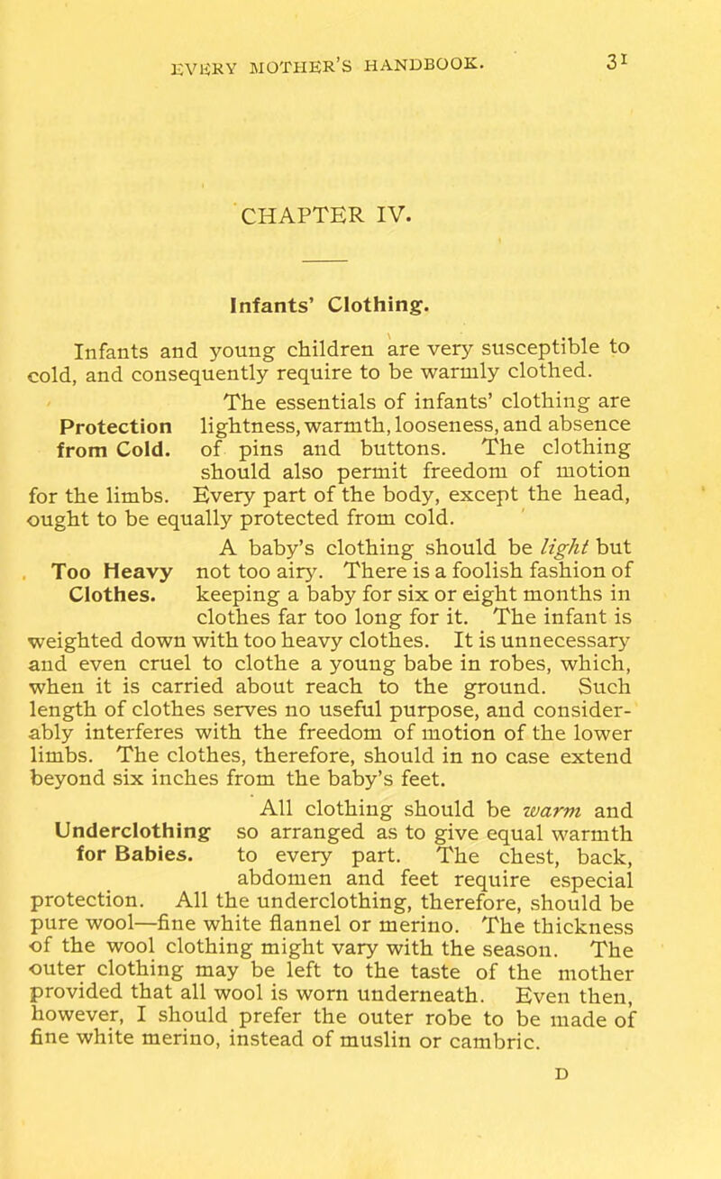 CHAPTER IV. Infants' Clothing. Infants and young children are very susceptible to cold, and consequently require to be warmly clothed. The essentials of infants' clothing are Protection lightness, warmth, looseness, and absence from Cold, of pins and buttons. The clothing should also permit freedom of motion for the limbs. Every part of the body, except the head, ought to be equally protected from cold. A baby's clothing should be light but Too Heavy not too airy. There is a foolish fashion of Clothes. keeping a baby for six or eight months in clothes far too long for it. The infant is weighted down with too heavy clothes. It is unnecessary and even cruel to clothe a young babe in robes, which, when it is carried about reach to the ground. Such length of clothes serves no useful purpose, and consider- ably interferes with the freedom of motion of the lower limbs. The clothes, therefore, should in no case extend beyond six inches from the baby's feet. All clothing should be xvarm and Underclothing so arranged as to give equal warmth for Babies. to every part. The chest, back, abdomen and feet require especial protection. All the underclothing, therefore, should be pure wool—fine white flannel or merino. The thickness of the wool clothing might vary with the season. The outer clothing may be left to the taste of the mother provided that all wool is worn underneath. Even then, however, I should prefer the outer robe to be made of fine white merino, instead of muslin or cambric. D