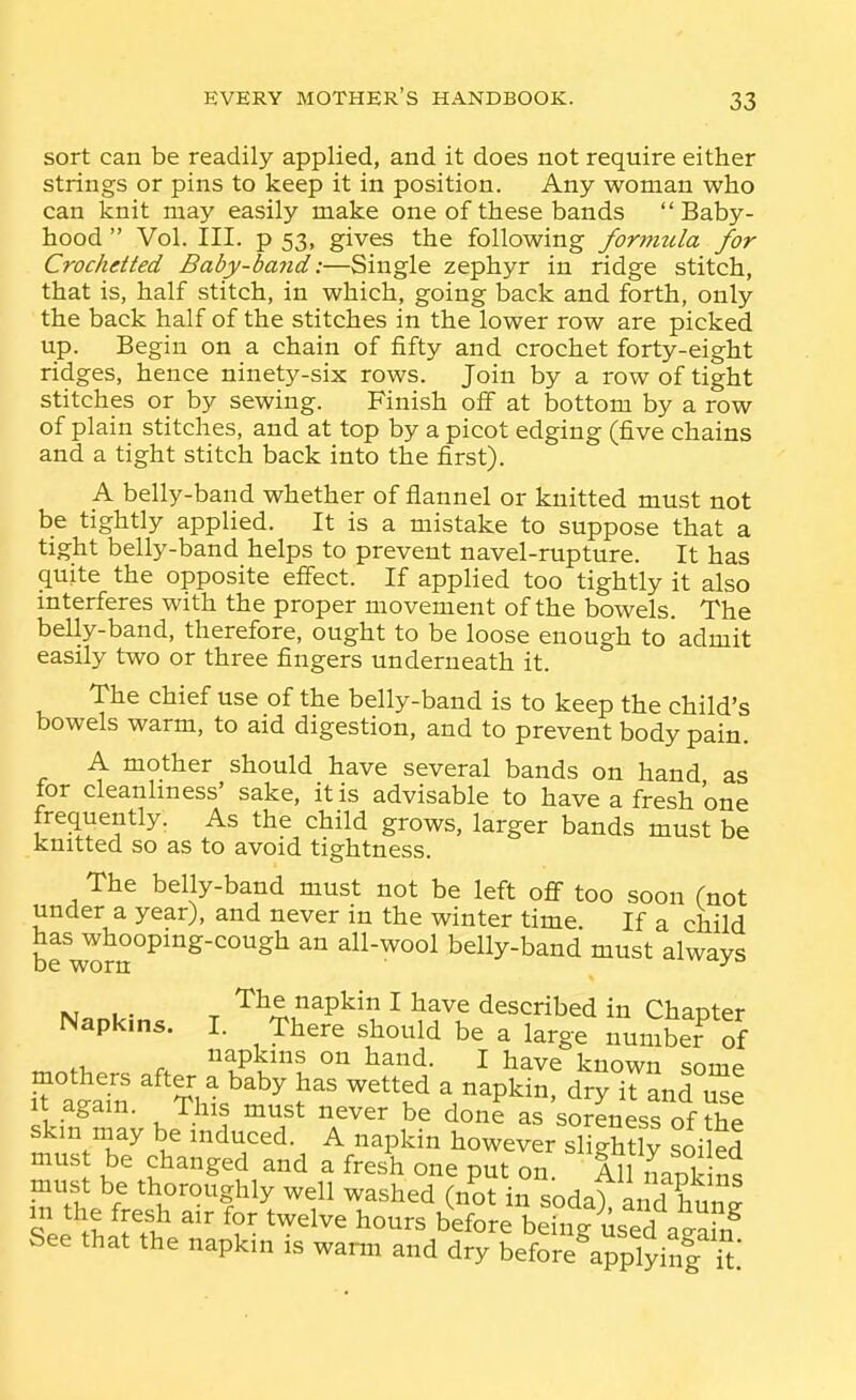 sort can be readily applied, and it does not require either strings or pins to keep it in position. Any woman who can knit may easily make one of these bands  Baby- hood  Vol. III. p 53, gives the following forimcla for Crochetted Baby-band:—Single zephyr in ridge stitch, that is, half stitch, in which, going back and forth, only the back half of the stitches in the lower row are picked up. Begin on a chain of fifty and crochet forty-eight ridges, hence ninety-six rows. Join by a row of tight stitches or by sewing. Finish off at bottom by a row of plain stitches, and at top by a picot edging (five chains and a tight stitch back into the first). A belly-band whether of flannel or knitted must not be tightly applied. It is a mistake to suppose that a tight belly-band helps to prevent navel-rupture. It has quite the opposite effect. If applied too tightly it also interferes with the proper movement of the bowels. The belly-band, therefore, ought to be loose enough to admit easily two or three fingers underneath it. The chief use of the belly-band is to keep the child's bowels warm, to aid digestion, and to prevent body pain. A mother should have several bands on hand as for cleanliness' sake, it is advisable to have a fresh one frequently. As the child grows, larger bands must be knitted so as to avoid tightness. The belly-band must not be left off too soon Cnot under a year), and never in the winter time. If a child has whooping-cough an all-wool belly-band must alwavs be worn ^ M.„i.- T 'r^^,napkin I have described in Chapter Napkins. I. There should be a large number of napkins on hand. I have known Qr.T-n« TtS^ ^'^¥hl'''^ ^f a napkin! d'ry°ranru| It again. This must never be done as soreness of the skin may be induced. A napkin however sliStlv ^oil^d must be changed and a fresh one put on' All S ns S'lw -^r^'t^^ ^ ^^^^d in soda), and hung m the fresh air for twelve hours before being used a-ain^ See that the napkin is warm and dry before^a^lying U