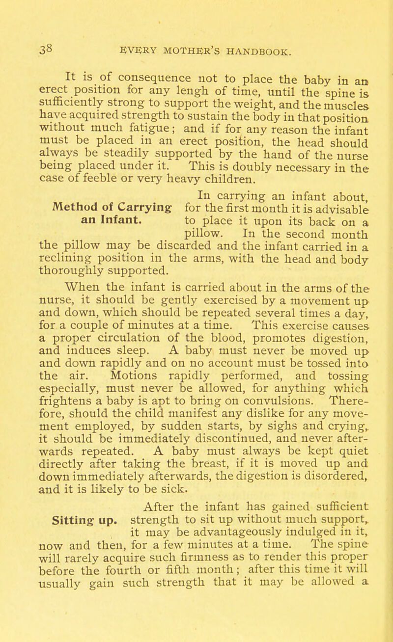 It is of consequence not to place the baby in an erect position for any lengh of time, until the spine is suflaciently strong to support the weight, and the muscles have acquired strength to sustain the body in that position without much fatigue; and if for any reason the infant must be placed in an erect position, the head should always be steadily supported by the hand of the nurse being placed under it. This is doubly necessary in the case of feeble or very heavy children. In carrying an infant about, Method of Carrying for the first month it is advisable an Infant. to place it upon its back on a pillow. In the second month the pillow may be discarded and the infant carried in a reclining position in the arms, with the head and body thoroughly supported. When the infant is carried about in the arms of the nurse, it should be gently exercised by a movement up and down, which should be repeated several times a day, for a couple of minutes at a time. This exercise causes a proper circulation of the blood, promotes digestion, and induces sleep. A baby must never be moved up and down rapidly and on no account must be tossed into the air. Motions rapidly performed, and tossing especially, must never be allowed, for anything which frightens a baby is apt to bring on convulsions. There- fore, should the child manifest any dislike for any move- ment employed, by sudden starts, by sighs and crying,, it should be immediately discontinued, and never after- wards repeated. A baby must always be kept quiet directly after taking the breast, if it is moved up and down immediately afterwards, the digestion is disordered, and it is likely to be sick. After the infant has gained sufficient Sitting up. strength to sit up without much support,^ it may be advantageously indulged in it, now and then, for a few minutes at a time. The spine will rarely acquire such firmness as to render this proper before the fourth or fifth month; after this time it will usually gain such strength that it may be allowed a