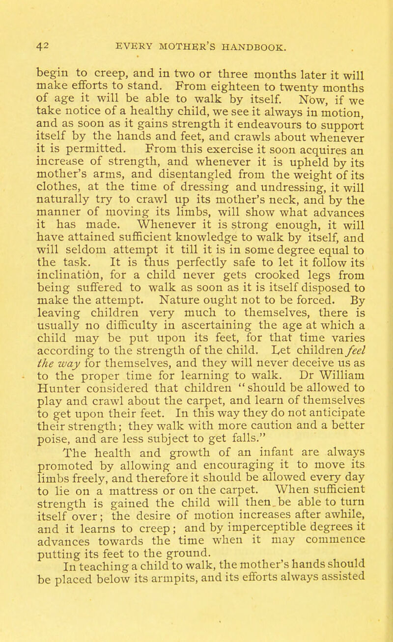 begin to creep, and in two or three months later it will make efforts to stand. From eighteen to twenty months of age it will be able to walk by itself Now, if we take notice of a healthy child, we see it always in motion, and as soon as it gains strength it endeavours to support itself by the hands and feet, and crawls about whenever it is permitted. From this exercise it soon acquires an increase of strength, and whenever it is upheld by its mother's arms, and disentangled from the weight of its clothes, at the time of dressing and undressing, it will naturally try to crawl up its mother's neck, and by the manner of moving its limbs, will show what advances it has made. Whenever it is strong enough, it will have attained sufficient knowledge to walk by itself, and will seldom attempt it till it is in some degree equal to the task. It is thus perfectly safe to let it follow its inclination, for a child never gets crooked legs from being suffered to walk as soon as it is itself disposed to make the attempt. Nature ought not to be forced. By leaving children very much to themselves, there is usually no difficulty in ascertaining the age at which a child may be put upon its feet, for that time varies according to the strength of the child. Let children feel the way for themselves, and they will never deceive us as to the proper time for learning to walk. Dr William Hunter considered that children  should be allowed to play and crawl about the carpet, and learn of themselves to get upon their feet. In this way they do not anticipate their strength; they walk with more caution and a better poise, and are less subject to get falls. The health and growth of an infant are alwaj^s promoted by allowing and encouraging it to move its limbs freely, and therefore it should be allowed every day to lie on a mattress or on the carpet. When sufficient strength is gained the child will then.be able to turn itself over; the desire of motion increases after awhile, and it learns to creep ; and by imperceptible degrees it advances towards the time when it may commence putting its feet to the ground. In teaching a child to walk, the mother's hands should be placed below its armpits, and its efforts always assisted
