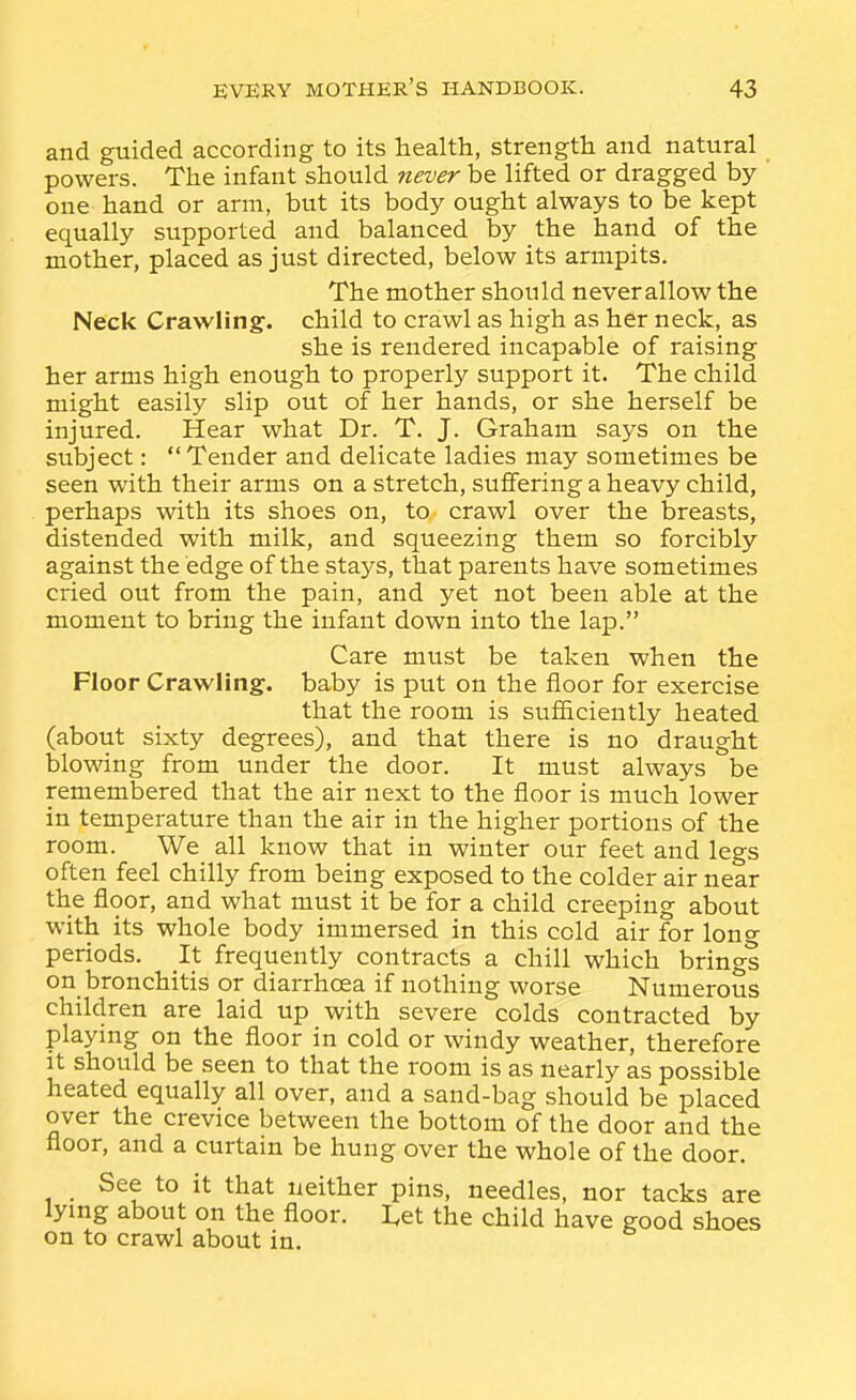 and guided according to its health, strength and natural powers. The infant should never be lifted or dragged by one hand or arm, but its body ought always to be kept equally supported and balanced by the hand of the mother, placed as just directed, below its armpits. The mother should never allow the Neck Crawling, child to crawl as high as her neck, as she is rendered incapable of raising her arms high enough to properly support it. The child might easily slip out of her hands, or she herself be injured. Hear what Dr. T. J. Graham says on the subject: Tender and delicate ladies may sometimes be seen with their arms on a stretch, suffering a heavy child, perhaps with its shoes on, to crawl over the breasts, distended with milk, and squeezing them so forcibly against the edge of the stays, that parents have sometimes cried out from the pain, and yet not been able at the moment to bring the infant down into the lap. Care must be taken when the Floor Crawling, baby is put on the floor for exercise that the room is sufficiently heated (about sixty degrees), and that there is no draught blowing from under the door. It must always be remembered that the air next to the floor is much lower in temperature than the air in the higher portions of the room. We all know that in winter our feet and legs often feel chilly from being exposed to the colder air near the floor, and what must it be for a child creeping about with its whole body immersed in this cold air for long periods. It frequently contracts a chill which brings on_ bronchitis or diarrhoea if nothing worse Numerous children are laid up with severe colds contracted by playing on the floor in cold or windy weather, therefore It should be seen to that the room is as nearly as possible heated equally all over, and a sand-bag should be placed over the crevice between the bottom of the door and the floor, and a curtain be hung over the whole of the door. See to it that neither pins, needles, nor tacks are lying about on the floor. I,et the child have good shoes on to crawl about in.