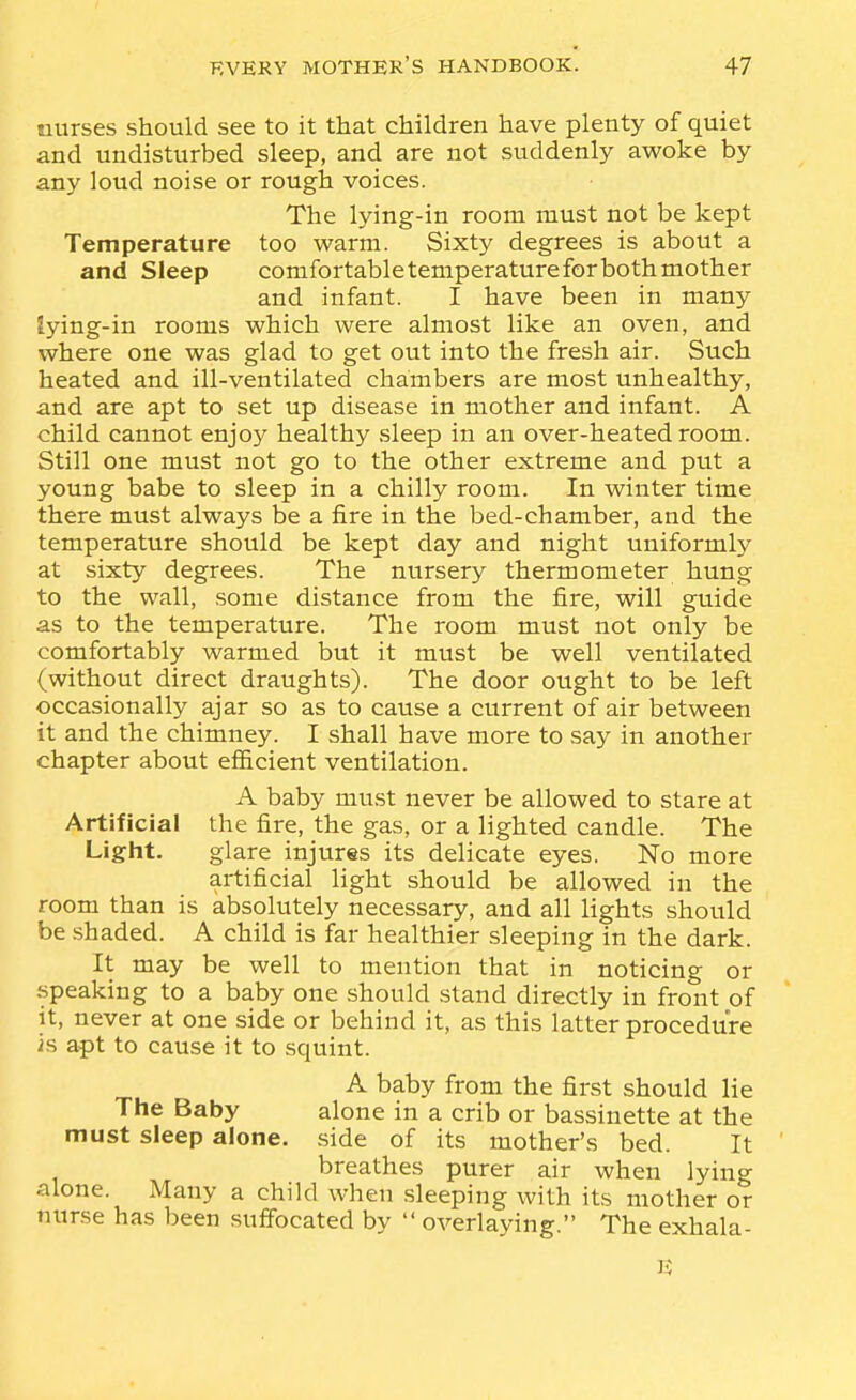 nurses should see to it that children have plenty of quiet and undisturbed sleep, and are not suddenly awoke by any loud noise or rough voices. The lying-in room must not be kept Temperature too warm. Sixty degrees is about a and Sleep comfortable temperature for both mother and infant. I have been in many lying-in rooms which were almost like an oven, and where one was glad to get out into the fresh air. Such heated and ill-ventilated chambers are most unhealthy, and are apt to set up disease in mother and infant. A child cannot enjoy healthy .sleep in an over-heated room. Still one must not go to the other extreme and put a young babe to sleep in a chilly room. In winter time there must always be a fire in the bed-chamber, and the temperature should be kept day and night uniformly at sixty degrees. The nursery thermometer hung to the wall, some distance from the fire, will guide as to the temperature. The room must not only be comfortably warmed but it must be well ventilated (without direct draughts). The door ought to be left occasionally ajar so as to cause a current of air between it and the chimney. I shall have more to say in another chapter about efficient ventilation. A baby must never be allowed to stare at Artificial the fire, the gas, or a lighted candle. The Light. glare injures its delicate eyes. No more artificial light should be allowed in the room than is absolutely necessary, and all lights should be shaded. A child is far healthier sleeping in the dark. It may be well to mention that in noticing or speaking to a baby one .should stand directly in front of it, never at one side or behind it, as this latter procedure is apt to cause it to squint. A baby from the first should lie The Baby alone in a crib or bassinette at the must sleep alone, side of its mother's bed. It breathes purer air when lying alone. Many a child when sleeping with its mother or nurse has been .suffocated by  overlaying. The exhala- e;