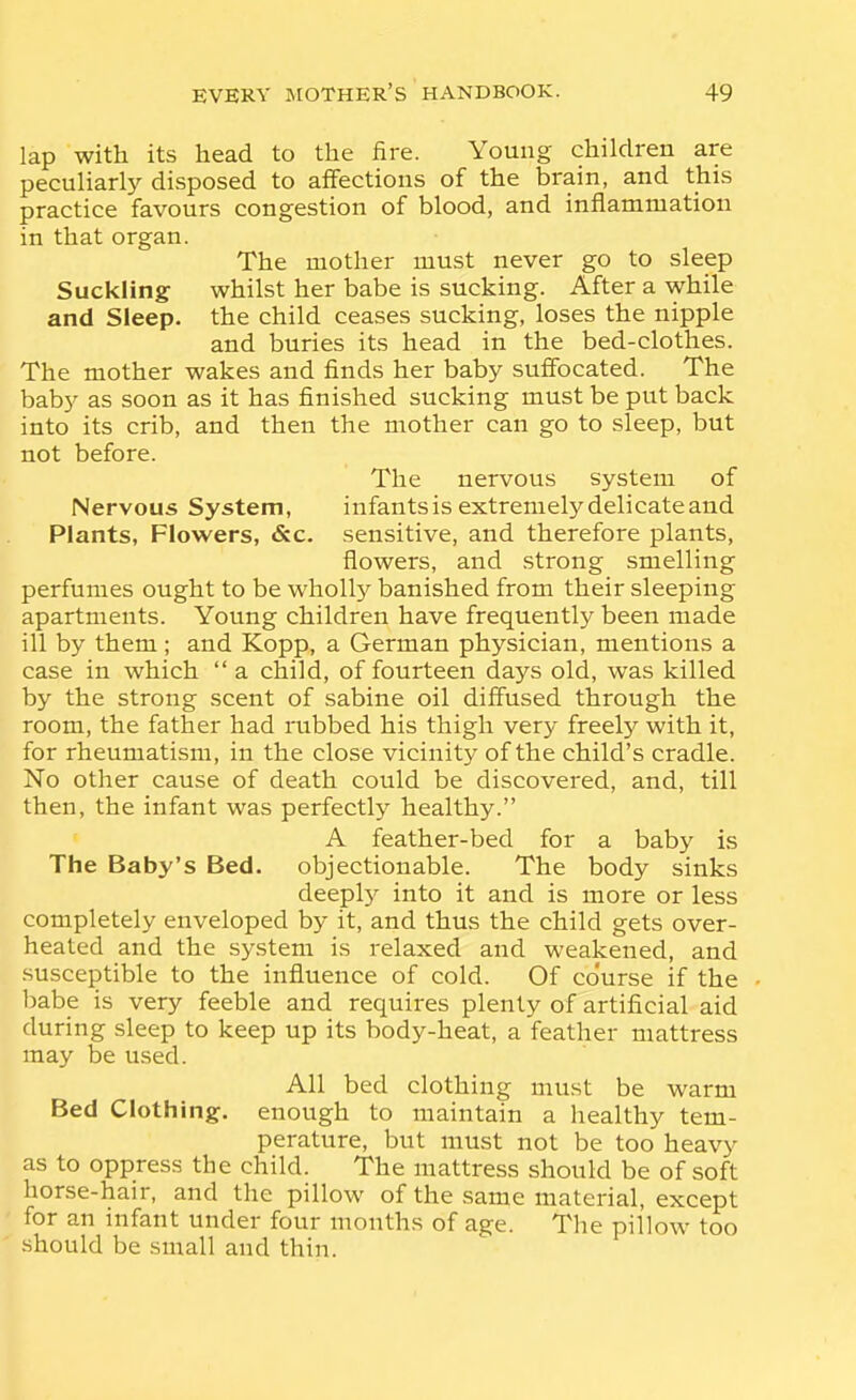 lap with its head to the fire. Young children are peculiarly disposed to affections of the brain, and this practice favours congestion of blood, and inflammation in that organ. The mother must never go to sleep Suckling whilst her babe is sucking. After a while and Sleep, the child ceases sucking, loses the nipple and buries its head in the bed-clothes. The mother wakes and finds her baby sufibcated. The baby as soon as it has finished sucking must be put back into its crib, and then the mother can go to sleep, but not before. The nervous system of Nervous System, infants is extreniel}'^ delicate and Plants, Flowers, &c. sensitive, and therefore plants, flowers, and strong smelling perfumes ought to be wholl}^ banished from their sleeping apartments. Young children have frequently been made ill by them ; and Kopp, a German physician, mentions a case in which  a child, of fourteen days old, was killed by the strong scent of sabine oil diffused through the room, the father had rubbed his thigh very freely with it, for rheumatism, in the close vicinity of the child's cradle. No other cause of death could be discovered, and, till then, the infant was perfectly healthy. A feather-bed for a baby is The Baby's Bed. objectionable. The body sinks deepl)- into it and is more or less completely enveloped by it, and thus the child gets over- heated and the system is relaxed and weakened, and susceptible to the influence of cold. Of co'urse if the babe is very feeble and requires plenty of artificial aid during sleep to keep up its body-heat, a feather mattress may be u.sed. All bed clothing must be warm Bed Clothing, enough to maintain a healthy tem- perature, but must not be too heavy as to oppress the child. The mattress should be of soft horse-hair, and the pillow of the same material, except ' for an infant under four months of age. The pillow too should be small and thin.