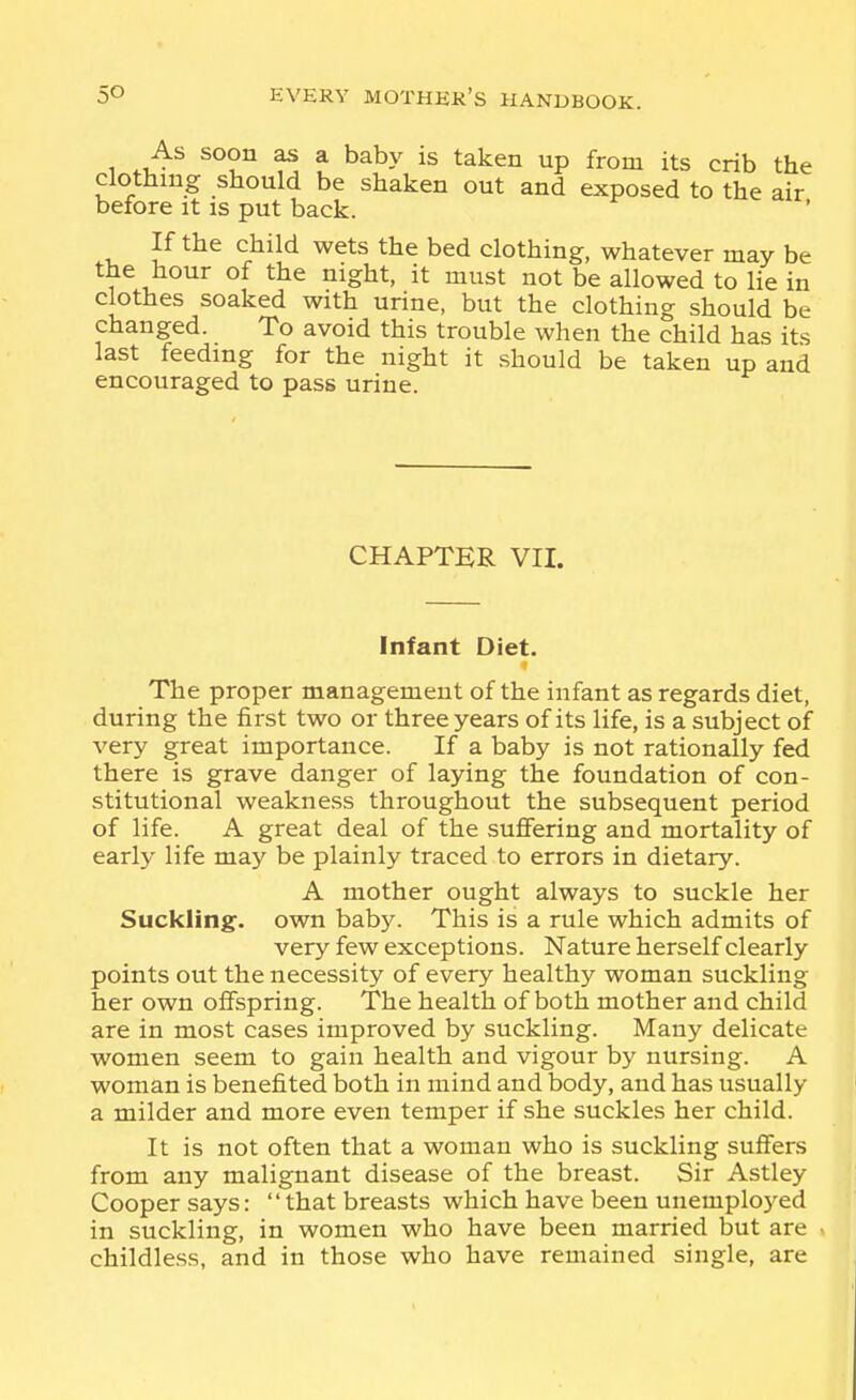 1 .J^^ ^ * ^^^y ^^ken up from its crib the clothing should be shaken out and exposed to the air before it is put back. If the child wets the bed clothing, whatever may be the hour of the night, it must not be allowed to lie in clothes soaked with urine, but the clothing should be changed. To avoid this trouble when the child has its last feeding for the night it should be taken up and encouraged to pass urine. CHAPTER VII. Infant Diet. The proper management of the infant as regards diet, during the first two or three years of its life, is a subject of very great importance. If a baby is not rationally fed there is grave danger of laying the foundation of con- stitutional weakness throughout the subsequent period of life. A great deal of the suffering and mortality of early life may be plainly traced to errors in dietary. A mother ought always to suckle her Suckling:, own baby. This is a rule which admits of very few exceptions. Nature herself clearly points out the necessity of every healthy woman suckling her own offspring. The health of both mother and child are in most cases improved by suckling. Many delicate women seem to gain health and vigour by nursing. A woman is benefited both in mind and body, and has usually a milder and more even temper if she suckles her child. It is not often that a woman who is suckling suifers from any malignant disease of the breast. Sir Astley Cooper says: that breasts which have been unemplo}^ed in suckling, in women who have been married but are ^ childless, and in those who have remained single, are