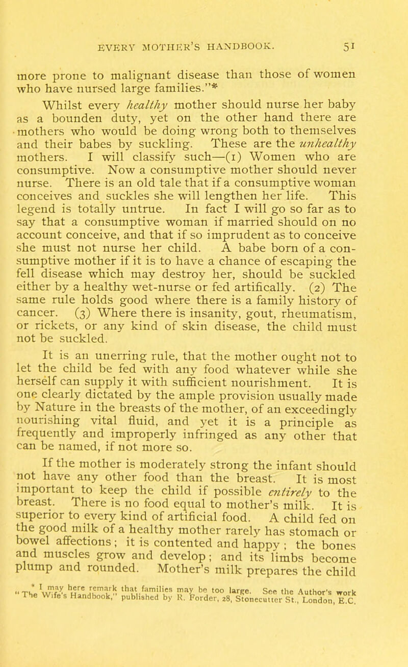 more prone to malignant disease than those of women who have nursed large families.* Whilst every healthy mother should nurse her baby- as a bounden duty, yet on the other hand there are • mothers who would be doing wrong both to themselves and their babes by suckling. These are the unhealthy mothers. I will classify such—(i) Women who are consumptive. Now a consumptive mother should never nurse. There is an old tale that if a consumptive woman conceives and suckles she will lengthen her life. This legend is totally untrue. In fact I will go so far as to say that a consumptive woman if married should on no account conceive, and that if so imprudent as to conceive .she must not nurse her child. A babe born of a con- sumptive mother if it is to have a chance of escaping the fell disease which may destroy her, should be suckled either by a healthy wet-nurse or fed artifically. (2) The same rule holds good where there is a family history of cancer. (3) Where there is insanity, gout, rheumatism, or rickets, or any kind of skin disease, the child must not be suckled. It is an unerring rule, that the mother ought not to let the child be fed with any food whatever while she herself can supply it with sufficient nourishment. It is one clearly dictated by the ample provision usually made by Nature in the breasts of the mother, of an exceedingly nourishing vital fluid, and yet it is a principle as frequently and improperly infringed as any other that can be named, if not more so. If the mother is moderately strong the infant should not have any other food than the breast. It is most important to keep the child if possible entirely to the breast. There is no food equal to mother's milk. It is superior to every kind of artificial food. A child fed on the good milk of a healthy mother rarely has stomach or bowel affections ; it is contented and happy ; the bones and muscles grow and develop; and its limbs become plump and rounded. Mother's milk prepares the child .. Tu ^^^^ remark that families may be too larpe. Soe the Author's work The W.fe's Handbook, published by K. krder, 28, Stonecuuer St. London, E C