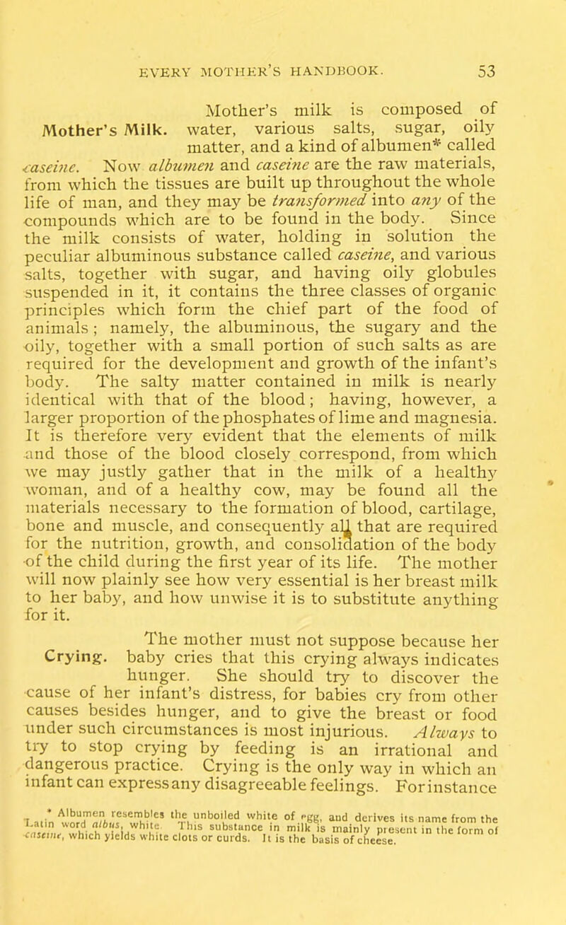 Mother's milk is composed of Mother's Milk, water, various salts, sugar, oily matter, and a kind of albumen* called <aseuic. Now albumen and caseine are the raw materials, from which the tissues are built up throughout the whole life of man, and they may be transformed into any of the compounds which are to be found in the body. Since the milk consists of water, holding in solution the peculiar albuminous substance called caseine, and various salts, together with sugar, and having oily globules suspended in it, it contains the three classes of organic principles which form the chief part of the food of animals; namely, the albuminous, the sugary and the oily, together with a small portion of such salts as are required for the development and growth of the infant's body. The salty matter contained in milk is nearly identical with that of the blood; having, however, a larger proportion of the phosphates of lime and magnesia. It is therefore very evident that the elements of milk and those of the blood closely correspond, from which we may justly gather that in the milk of a healthy woman, and of a healthy cow, may be found all the materials necessary to the formation of blood, cartilage, bone and muscle, and consequently all that are required for the nuti'ition, growth, and consolidation of the body •of the child during the first year of its life. The mother will now plainly see how very essential is her breast milk to her baby, and how unwise it is to substitute anything for it. The mother must not suppose because her Crying, baby cries that this crying always indicates hunger. She should try to discover the cause of her infant's distress, for babies cry from other causes besides hunger, and to give the breast or food under such circumstances is most injurious. Always to liy to stop crying by feeding is an irrational and dangerous practice. Crying is the only way in which an infant can express any disagreeable feelings. For instance ■Latin worT^rfcuftThil boiled white of .gg, and derives its name from the J-atm «ord <j/6i(s white Ihis substance in milk is ma nly present in the form of <astini, which yields white clots or curds. It is the basis of cheese.