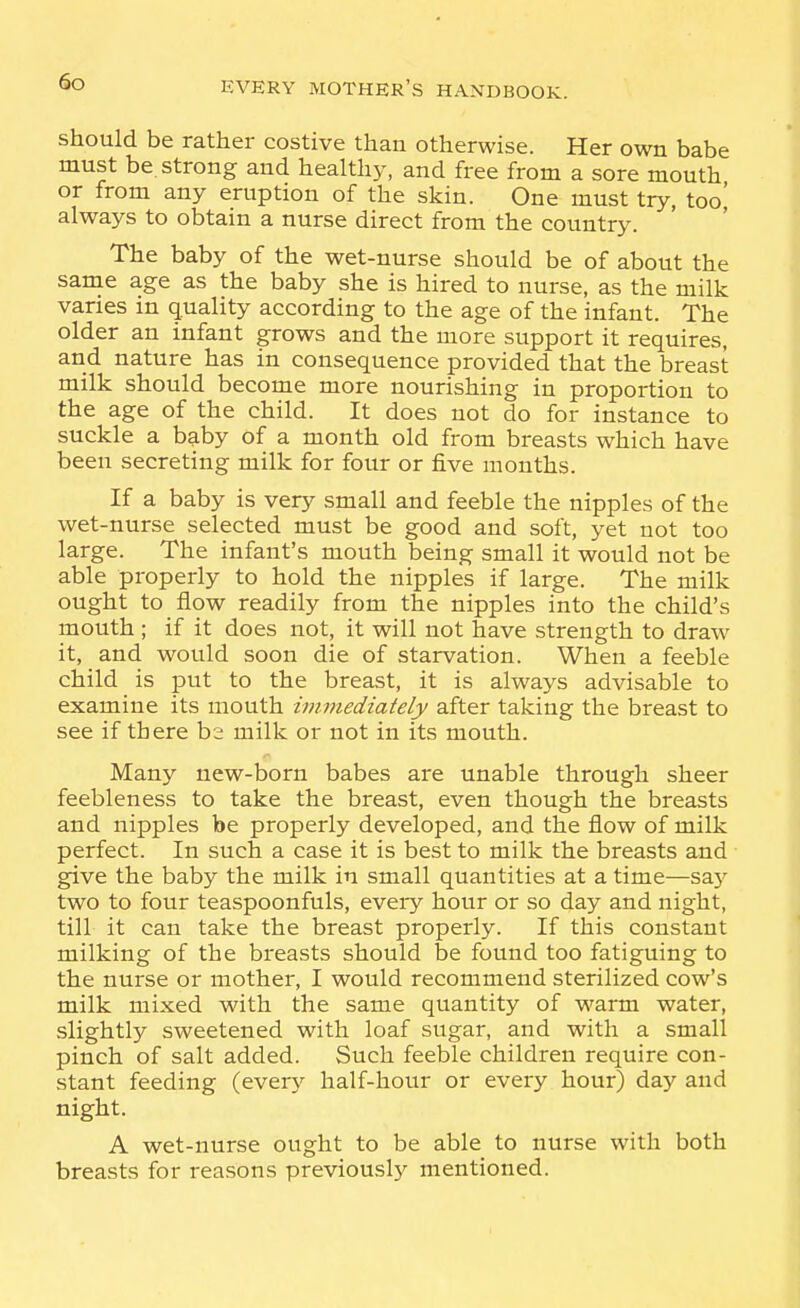 So should be rather costive than otherwise. Her own babe must be. strong and healthy, and free from a sore mouth or from any eruption of the skin. One must try, too' always to obtain a nurse direct from the country. The baby of the wet-nurse should be of about the same age as the baby she is hired to nurse, as the milk vanes in quality according to the age of the infant. The older an infant grows and the more support it requires, and nature has in consequence provided that the breast milk should become more nourishing in proportion to the age of the child. It does not do for instance to suckle a baby of a month old from breasts which have been secreting milk for four or five months. If a baby is very small and feeble the nipples of the wet-nurse selected must be good and soft, yet not too large. The infant's mouth being small it would not be able properly to hold the nipples if large. The milk ought to flow readily from the nipples into the child's mouth ; if it does not, it will not have strength to draw it, and would soon die of starvation. When a feeble child is put to the breast, it is always advisable to examine its mouth immediately after taking the breast to see if there bs milk or not in its mouth. Many new-born babes are unable through sheer feebleness to take the breast, even though the breasts and nipples be properly developed, and the flow of milk perfect. In such a case it is best to milk the breasts and give the baby the milk in small quantities at a time—say two to four teaspoonfuls, every hour or so day and night, till it can take the breast properly. If this constant milking of the breasts should be found too fatiguing to the nurse or mother, I would recommend sterilized cow's milk mixed with the same quantity of warm water, slightly sweetened with loaf sugar, and with a small pinch of salt added. Such feeble children require con- stant feeding (every half-hour or eveiy hour) day and night. A wet-nurse ought to be able to nurse with both breasts for reasons previously mentioned.