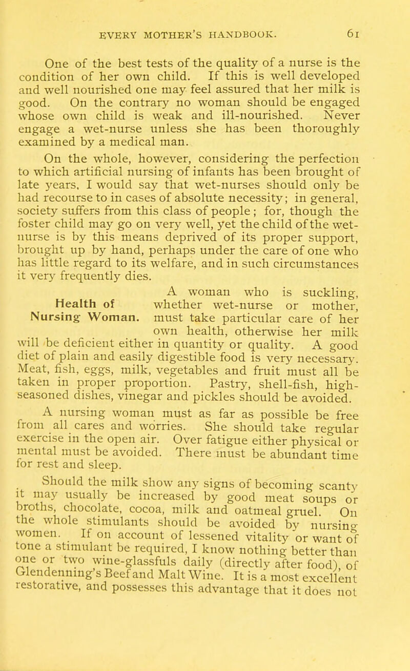 One of the best tests of the quality of a nurse is the condition of her own child. If this is well developed and well nourished one may feel assured that her milk is good. On the contrary no woman should be engaged whose own child is weak and ill-nourished. Never engage a wet-nurse unless she has been thoroughly examined by a medical man. On the whole, however, considering the perfection to which artificial nursing of infants has been brought of late years, I would say that wet-nurses should only be had recourse to in cases of absolute necessity; in general, society suffers from this class of people; for, though the foster child may go on very well, yet the child of the wet- nurse is by this means deprived of its proper support, brought up by hand, perhaps under the care of one who has little regard to its welfare, and in such circumstances it very frequently dies. A woman who is suckling, Health of whether wet-nurse or mother, Nursing Woman, must take particular care of her own health, otherwise her milk will be deficient either in quantity or quality. A good diet of plain and easily digestible food is very necessary. Meat, fish, eggs, milk, vegetables and fruit must all be taken in proper proportion. Pastry, shell-fish, high- seasoned dishes, vinegar and pickles should be avoided. A nursing woman must as far as possible be free from all cares and worries. She should take regular exercise in the open air. Over fatigue either physical or mental must be avoided. There must be abundant time for rest and sleep. Should the milk show any signs of becoming scanty It may usually be increased by good meat soups or broths, chocolate, cocoa, milk and oatmeal gruel On the whole stimulants should be avoided by nursino- women. If on account of lessened vitality or want ol tone a stimulant be required, I know nothing better than one or two wine-glassfuls daily (directly after food) of Glendennmg's Beef and Malt Wine. It is a most excellent restorative, and possesses this advantage that it does not