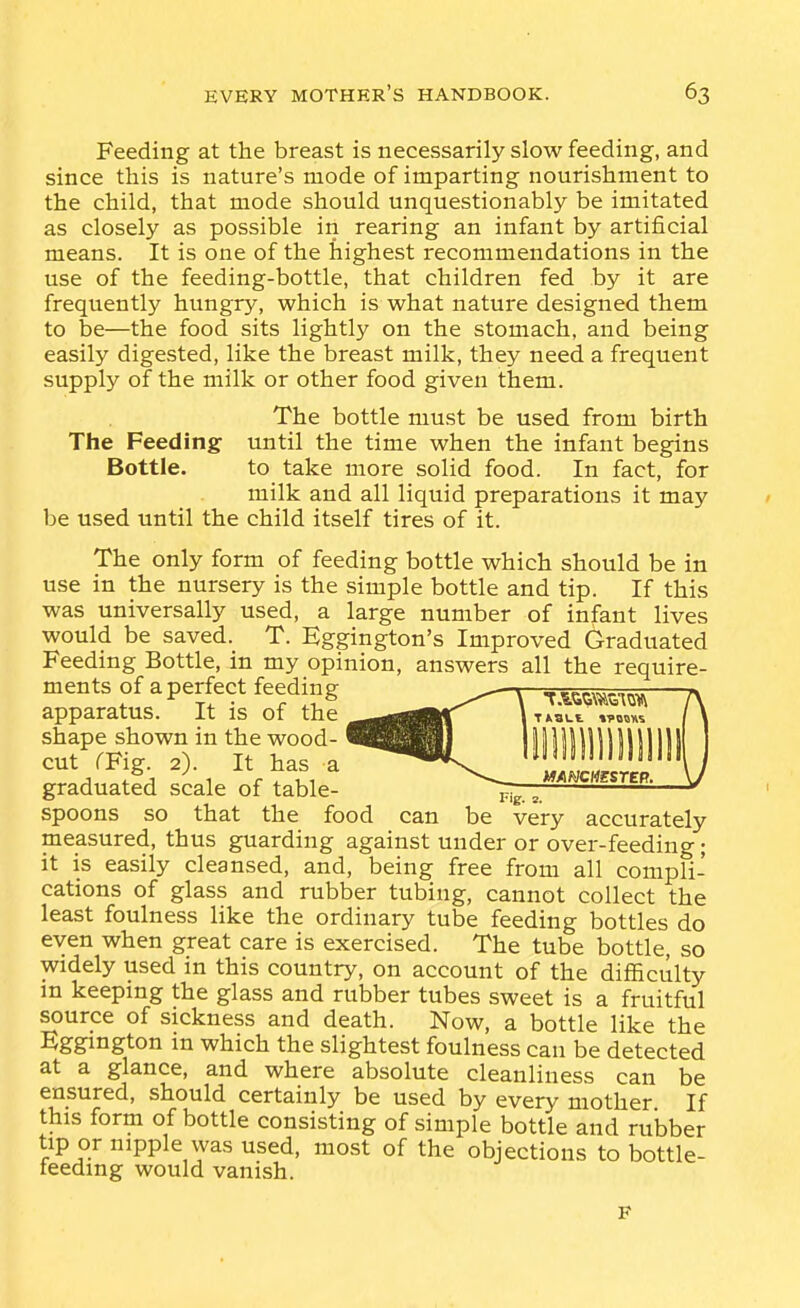 Feeding at the breast is necessarily slow feeding, and since this is nature's mode of imparting nourishment to the child, that mode should unquestionably be imitated as closely as possible in rearing an infant by artificial means. It is one of the highest recommendations in the use of the feeding-bottle, that children fed by it are frequently hungry, which is what nature designed them to be—the food sits lightly on the stomach, and being easily digested, like the breast milk, they need a frequent supply of the milk or other food given them. The bottle must be used from birth The Feeding until the time when the infant begins Bottle. to take more solid food. In fact, for milk and all liquid preparations it may be used until the child itself tires of it. The only form of feeding bottle which should be in use in the nursery is the simple bottle and tip. If this was universally used, a large number of infant lives would be saved. T. Eggington's Improved Graduated Feeding Bottle, in my opinion, answers all the require- ments of a perfect feeding V T.^ti^m-.^,^ ^ apparatus. It is of the It^bl.. cS^rFtT) n'S'a^^ liiilllllllllll 1 4. j 1 r X ^1 mmMESTEP. \J graduated scale of table- piiTI spoons so that the food can be very accurately pleasured, thus guarding against under or over-feeding; it is easily cleansed, and, being free from all compli- cations of glass and rubber tubing, cannot collect the least foulness like the ordinary tube feeding bottles do even when great care is exercised. The tube bottle, so widely used in this country, on account of the difficulty in keeping the glass and rubber tubes sweet is a fruitful source of sickness and death. Now, a bottle like the Eggmgton in which the slightest foulness can be detected at a glance, and where absolute cleanliness can be ensured, should certainly be used by every mother If this form of bottle consisting of simple bottle and rubber tip or nipple was used, most of the objections to bottle- teedmg would vanish.