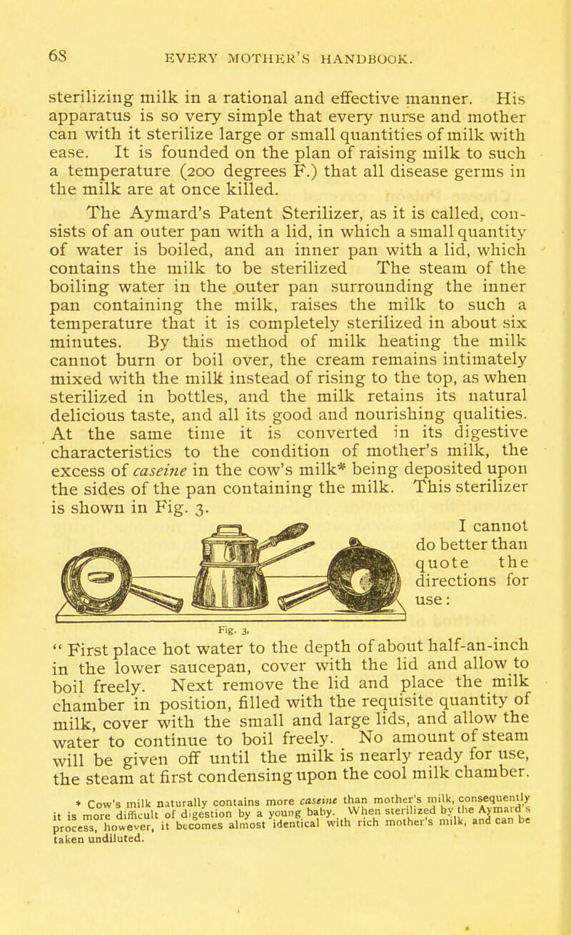 sterilizing milk in a rational and effective manner. His apparatus is so very simple that every nurse and mother can with it sterilize large or small quantities of milk with ease. It is founded on the plan of raising milk to such a temperature (200 degrees F.) that all disease germs in the milk are at once killed. The Aymard's Patent Sterilizer, as it is called, con- sists of an outer pan with a lid, in which a small quantity of water is boiled, and an inner pan with a lid, which contains the milk to be sterilized The steam of the boiling water in the outer pan surrounding the inner pan containing the milk, raises the milk to such a temperature that it is completely sterilized in about six minutes. By this method of milk heating the milk cannot burn or boil over, the cream remains intimately mixed with the milk instead of rising to the top, as when sterilized in bottles, and the milk retains its natural delicious taste, and all its good and nourishing qualities. At the same time it is converted in its digestive characteristics to the condition of mother's milk, the excess of caseine in the cow's milk* being deposited upon the sides of the pan containing the milk. This sterilizer is shown in Fig. 3. -OL >^ I cannot -'^^^ better than quote the directions for use:  First place hot water to the depth of about half-an-inch in the lower saucepan, cover with the lid and allow to boil freely. Next remove the lid and place the milk chamber in position, filled with the requisite quantity of milk, cover with the small and large lids, and allow the water to continue to boil freely. No amount of steam will be given oflf until the milk is nearly ready for use, the steam at first condensing upon the cool milk chamber. * Cow's milk naturally contains more castinc than mother;s milk, consequently it is more difficult of d.gestion by a y.og. y^ When ster.hzed byhe Avm^^^^^^ process, however, it becomes almost identical with rich mother's milk, and can be taken undiluted.
