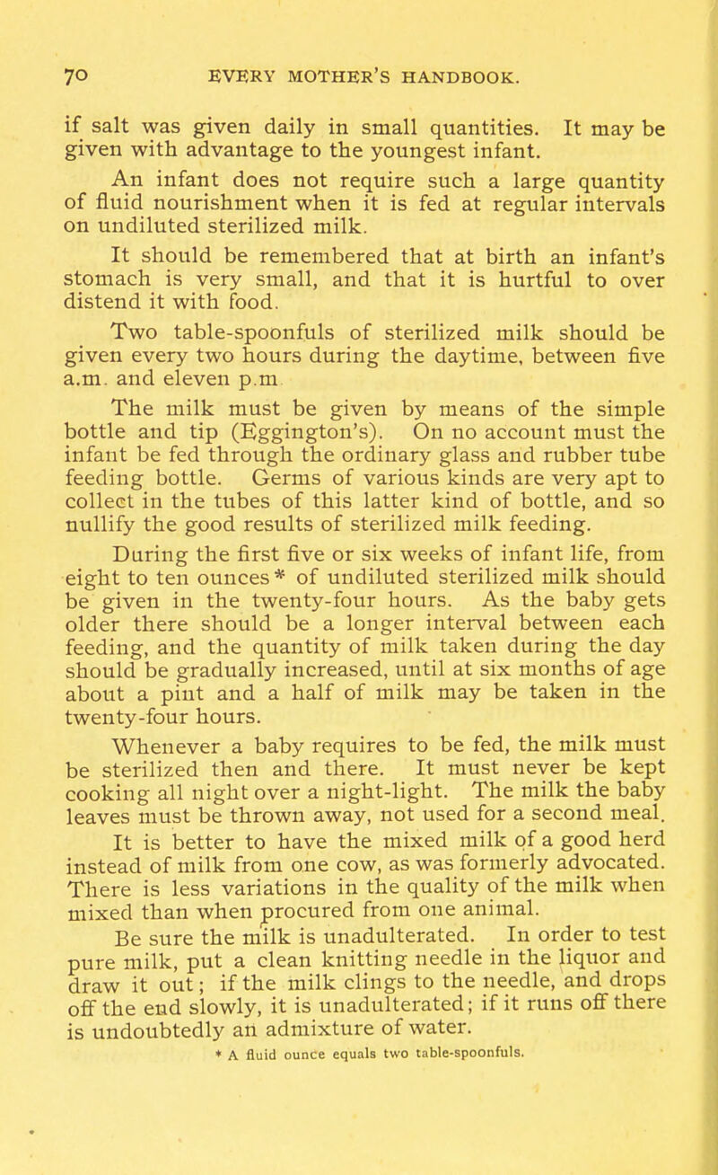 if salt was given daily in small quantities. It may be given with advantage to the youngest infant. An infant does not require such a large quantity of fluid nourishment when it is fed at regular intervals on undiluted sterilized milk. It should be remembered that at birth an infant's stomach is very small, and that it is hurtful to over distend it with food. Two table-spoonfuls of sterilized milk should be given every two hours during the daytime, between five a.m. and eleven p.m The milk must be given by means of the simple bottle and tip (Eggington's). On no account must the infant be fed through the ordinary glass and rubber tube feeding bottle. Germs of various kinds are very apt to collect in the tubes of this latter kind of bottle, and so nullify the good results of sterilized milk feeding. During the first five or six weeks of infant life, from eight to ten ounces * of undiluted sterilized milk should be given in the twenty-four hours. As the baby gets older there should be a longer interval between each feeding, and the quantity of milk taken during the day should be gradually increased, until at six months of age about a pint and a half of milk may be taken in the twenty-four hours. Whenever a baby requires to be fed, the milk must be sterilized then and there. It must never be kept cooking all night over a night-light. The milk the baby leaves must be thrown away, not used for a second meal. It is better to have the mixed milk of a good herd instead of milk from one cow, as was formerly advocated. There is less variations in the quality of the milk when mixed than when procured from one animal. Be sure the milk is unadulterated. In order to test pure milk, put a clean knitting needle in the liquor and draw it out; if the milk clings to the needle, and drops off the end slowly, it is unadulterated; if it runs off there is undoubtedly an admixture of water. ♦ A fluid ounce equals two table-spoonfuls.