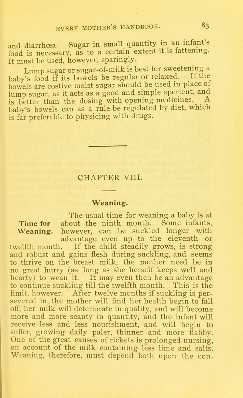 and diarrhoea. Sugar in small quantity in an infant s food is necessary, as to a certain extent it is fattening. It must be used, however, sparingly. Lump sugar or sugar-of-milk is best for sweetening a baby's food if its bowels be regular or relaxed. If the bowels are costive moist sugar should be used m place of lump sugar, as it acts as a good and simple aperient, and is better than the dosing with opening medicines. _ A baby's bowels can as a rule be regulated by diet, which is far preferable to physicing with drugs. CHAPTER VIII. Weaning. The usual time for weaning a baby is at Time for about the ninth month. Some infants. Weaning, however, can be suckled longer with advantage even up to the eleventh or twelfth month. If the child steadily grows, is strong and robust and gains flesh during suckling, and seems to thrive on the breast milk, the mother need be in no great hurry (as long as she herself keeps well and hearty) to wean it. It may even then be an advantage to continue suckling till the twelfth month. This is the limit, however. After twelve months if suckling is per- severed in, the mother will find her health begin to fall off, her milk will deteriorate in quality, and will become more and more scanty in quantity, and the infant will receive less and less nourishment, and will begin to suffer, growing daily paler, thinner and more flabby. One of the great causes of rickets is prolonged nursing, on account of the milk containing less lime and salts. Weaning, therefore, must depend both upon the con-